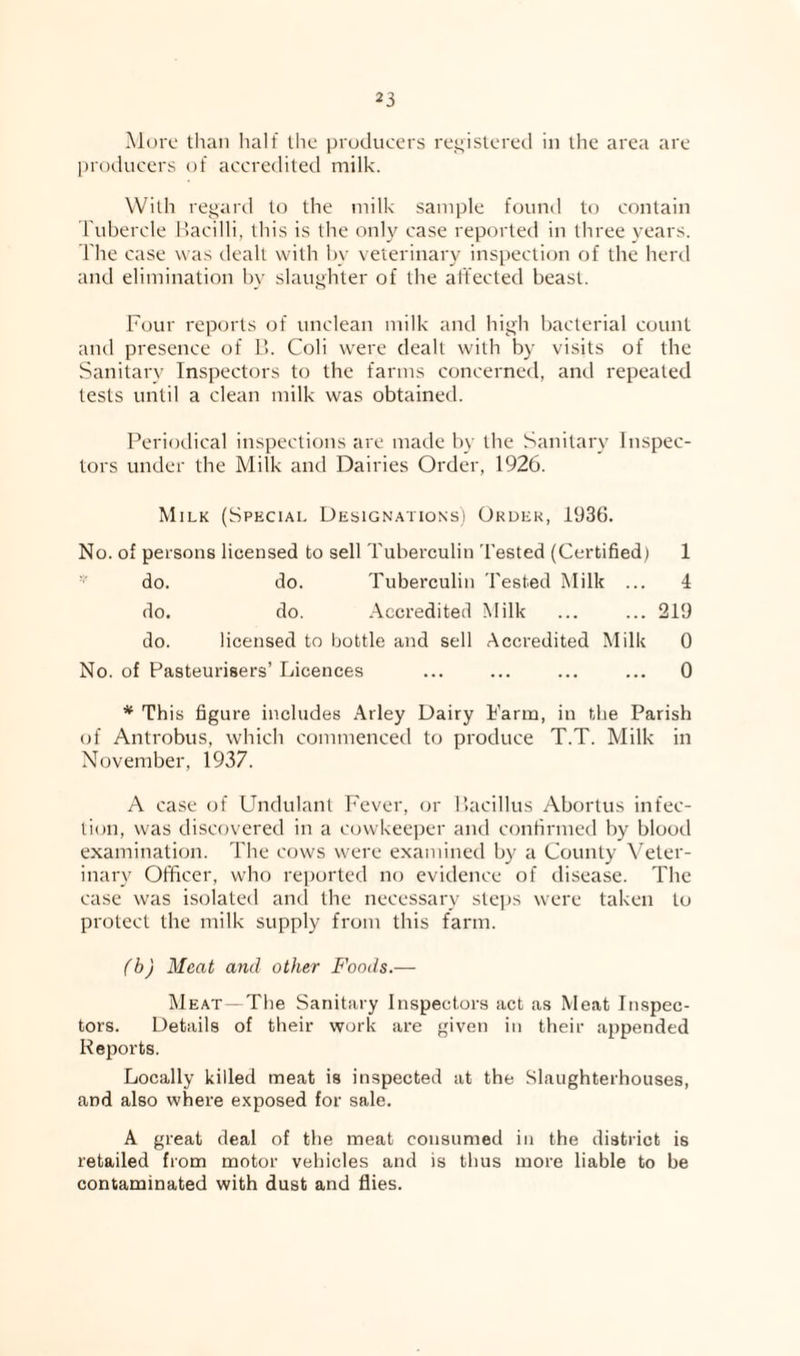 More than half the producers rej^istered in the area are l)rodueers of accredited milk. With regard to the milk sample found to contain l ubercle llacilli, this is the onl}' case reported in three years. The case was dealt with hy veterinary inspection of the herd and elimination hy slaughter of the at’fected beast. Four reports of unclean milk and high bacterial count and presence of B. Coli w^ere dealt with by visits of the Sanitary Inspectors to the farms concerned, and repeated tests until a clean milk was obtained. Periodical inspections are made Iw the Sanitary Inspec¬ tors under the Milk and Dairies Order, 1926. M ILK (Special Designations) Order, 1936. No. of persons licensed to sell Tuberculin Tested (Certified) 1 do. do. Tuberculin Tested Milk ... 4 do. do. Accredited Milk ... ... 219 do. licensed to bottle and sell Accredited Milk 0 No. of Pasteurisers’ Licences ... ... ... ... 0 * This figure includes Arley Dairy Farm, in the Parish of Antrobus, which commenced to produce T.T. Milk in November, 1937. A case of Undulant Fever, or Bacillus Abortus infec¬ tion, was discovered in a cowkeeper and confirmed by blood examination. The cows were examined by a County Veter¬ inary Officer, who reported no evidence of disease. The case was isolated and the necessary steps were taken to pi'otect the milk supply from this farm. (b) Meat and other Foods.— Meat —The Sanitary Inspectors act as Meat Inspec¬ tors. Details of their work are given in their appended Reports. Locally killed meat is inspected at the Slaughterhouses, and also where exposed for sale. A great deal of the meat consumed in the district is retailed from motor vehicles and is thus more liable to he contaminated with dust and flies.