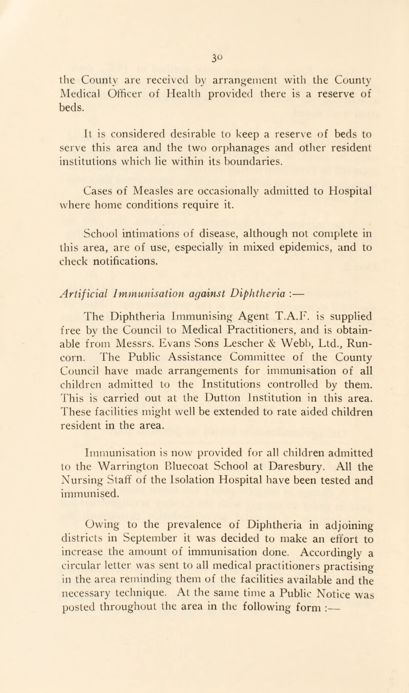 ihc County are received by arranj^ement witli the County Medical Officer of Health provided there is a reserve of beds. It is considered desirable to keep a reserve of beds to serve this area and the two orphanages and other resident institutions which lie within its boundaries. Cases of Measles are occasionally admitted to Hospital where home conditions require it. School intimations of disease, although not complete in this area, are of use, especially in mixed epidemics, and to check notifications. Artificial Imniunisation against Diphtheria :— The Diphtheria Immunising Agent T.A.F. is supplied free by the Council to Medical Practitioners, and is obtain¬ able from Messrs. Evans Sons Lescher & Webb, Ltd., Run¬ corn. The Public Assistance Committee of the County Council have made arrangements for immunisation of all children admitted to the Institutions controlled by them. This is carried out at the Dutton Institution in this area, 'bhese facilities might well be extended to rate aided children resident in the area. Immunisation is now provided for all children admitted to the Warrington Bluecoat School at Daresbury. All the Nursing Staff of the Isolation Hospital have been tested and immunised. Owing to the prevalence of Diphtheria in adjoining districts in September it was decided to make an effort to increase the amount of immunisation done. Accordingly a circular letter was sent to all medical practitioners practising in the area reminding them of the facilities available and the necessary technique. At the same time a Public Notice was posted throughout the area in the following form :—