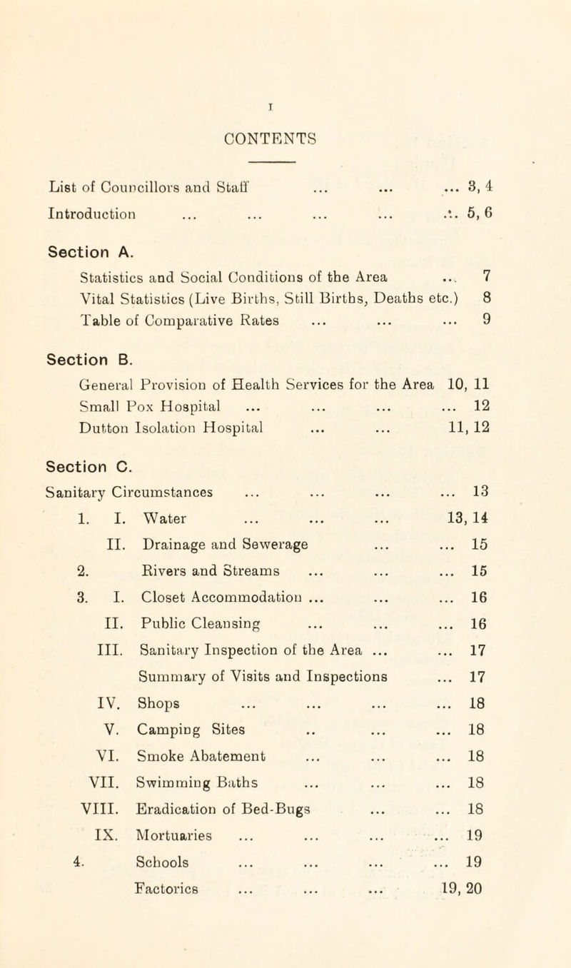 CONTENTS List of Councillors and Staff ... ... ... 3, 4 Introduction ... ... ... ... .*.. 5,6 Section A. Statistics and Social Conditions of the Area ... 7 Vital Statistics (Live Births, Still Births, Deaths etc.) 8 Table of Comparative Rates ... ... ... 9 Section B. General Provision of Health Services for the Area 10, 11 Small Pox Hospital ... ... ... ... 12 Dutton Isolation Hospital ... ... 11, 12 Section C. Sanitary Circumstances ... ... ... ... 13 1. I. Water ... ... ... 13, 14 II. Drainage and Sewerage ... ... 15 2. Rivers and Streams ... ... ... 15 3. I. Closet Accommodation ... ... ... 16 II. Public Cleansing ... ... ... 16 III. Sanitary Inspection of the Area ... ... 17 Summary of Visits and Inspections ... 17 IV. Shops ... ... ... ... 18 V. Camping Sites .. ... ... 18 VI. Smoke Abatement ... ... ... 18 VII. Swimming Baths ... ... ... 18 VIII. Eradication of Bed-Bugs ... ... 18 IX. Mortuaries ... ... ... ... 19 4. Schools ... ... ... ... 19 Factories ... ... ... 19, 20