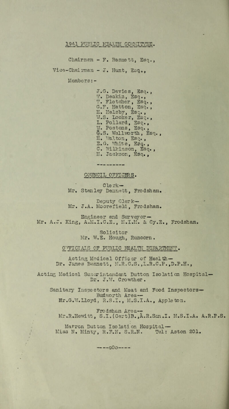 1941 PITSTJC H3A.LTII CO'vI^iI'ri^E Chairneji - F. Bacnett, Esq., Vice-Chairman - j. Hunt, Esq®, Members:- J.G. Davies, Esq., Deakin, Esq., T. Fletcher, Esq., Ct.F. Hatton, Esq. , H. Helsby, Esq. , V7.S. Looker, Esq. , L. Pollard, Esc., V7. Postons, Esq., 5.wS. V7allvrorth, Esq., H. V^alton, Esq. , E.Ct. ^'/hite. Esq. , C. Wilkinson, Esq., H. Jackson, Esq,, COUNCIL OFFICg^S. Clerk- Mr, Stanley Dennett, Frodsham. Deputy Clerk— Mr. J.A. Moorefield, Frodsham. Enp;ine e r and Sur v ey or — Mr. A.J. King, A.M.I.C.E., M.I.M. 5c Cy.S., Frodsham, Solicitor Mr. V7.E. Plough, Runcorn, 0~'?ICIAJ.S OF PTOLIC HEALTH DEPARTMSPTT. Acting Medical Of floor of Health- Dr. James Bennett, M.R.C.S.,L.R.C.P.,D.P.H., Acting Medical Su.narintojident Dutton Isolation Hospital- Dr. J. 7. C ro wth er . Sanitary Insnectors and Meat and Food Inspectors— Budworth Area— Mr,G.V7,Lloyd, R.S.I., M.S.I.A., Appleton. Frodsham Area-- Mr.R,Hewitt, S.1.(Cert)B.,A.R.San,I, M.S.I.A. A.R.P.S, Matron Dutton Isolation Hospital — Miss N, Minty, R.F.N, S.R.N. Tel: Aston 201, —oOo—