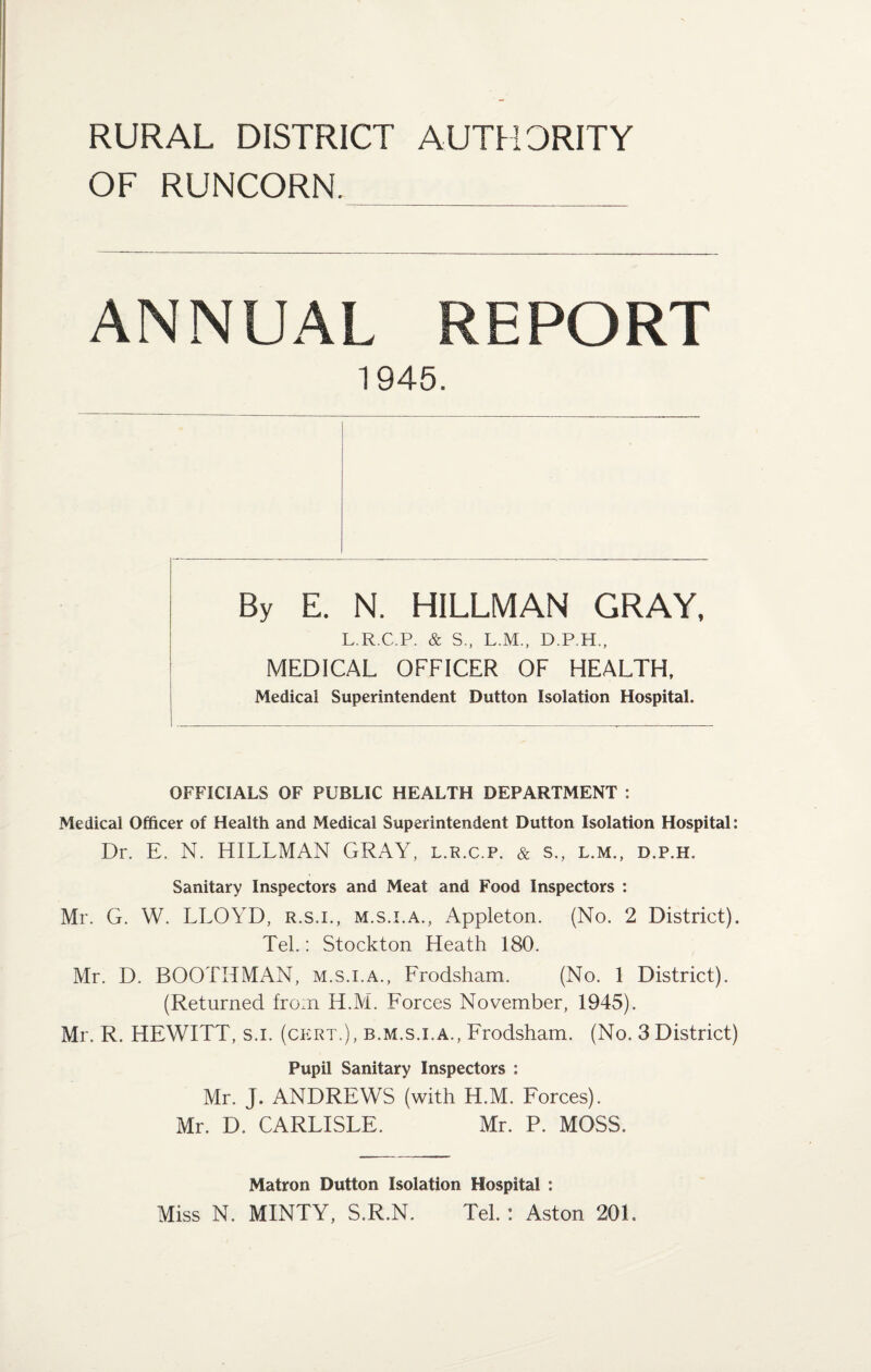 RURAL DISTRICT AUTHORITY OF RUNCORN. ANNUAL REPORT 1945. By E. N. HILLMAN GRAY, L.R.C.P. & S., L.M., D.P.H., MEDICAL OFFICER OF HEALTH, Medical Superintendent Dutton Isolation Hospital. OFFICIALS OF PUBLIC HEALTH DEPARTMENT : Medical Officer of Health and Medical Superintendent Dutton Isolation Hospital: Dr. E. N. HILLMAN GRAY, l.r.c.p. & s., l.m., d.p.h. Sanitary Inspectors and Meat and Food Inspectors : Mr. G. W. LLOYD, r.s.i., m.s.i.a., Appleton. (No. 2 District). Tel.: Stockton Heath 180. Mr. D. BOOTHMAN, m.s.i.a., Frodsham. (No. 1 District). (Returned from H.M. Forces November, 1945). Mr. R. HEWITT, s.i. (ckrt.), b.m.s.i.a., Frodsham. (No. 3 District) Pupil Sanitary Inspectors : Mr. J. ANDREWS (with H.M. Forces). Mr. D. CARLISLE. Mr. P. MOSS. Matron Dutton Isolation Hospital : Miss N. MINTY, S.R.N. Tel. : Aston 201.