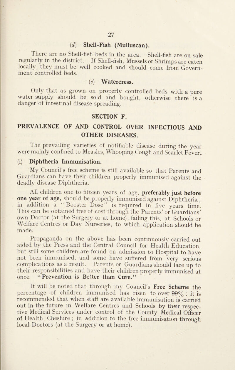 (d) Shell-Fish (Mulluscan). There are no Shell-fish beds in the area. Shell-fish are on sale regularly in the district. If Shell-fish, Mussels or Shrimps are eaten locally, they must be well cooked and should come from Govern¬ ment controlled beds. (e) Watercress. Only that as grown on properly controlled beds with a pure water supply should be sold and bought, otherwise there is a danger of intestinal disease spreading. SECTION F. PREVALENCE OF AND CONTROL OVER INFECTIOUS AND OTHER DISEASES. The prevailing varieties of notifiable disease during the year were mainly confined to Measles, Whooping Cough and Scarlet Fever, (i) Diphtheria Immunisation. My Council’s free scheme is still available so that Parents and Guardians can have their children properly immunised against the deadly disease Diphtheria. All children one to fifteen years of age, preferably just before one year of age, should be properly immunised against Diphtheria; in addition a “Booster Dose” is required in five years time. This can be obtained free of cost through the Parents’ or Guardians’ own Doctor (at the Surgery or at home), failing this, at Schools or Welfare Centres or Day Nurseries, to which application should be made. Propaganda on the above has been continuously carried out aided by the Press and the Central Council for Health Education, but still some children are found on admission to Hospital to have not been immunised, and some have suffered from very serious complications as a result. Parents or Guardians should face up to their responsibilities and have their children properly immunised at once. “Prevention is Better than Cure.” It will be noted that through my Council’s Free Scheme the percentage of children immunised has risen to over 99% ; it is recommended that when staff are available immunisation is carried out in the future in Welfare Centres and Schools by their respec¬ tive Medical Services under control of the County Medical Officer of Health, Cheshire ; in addition to the free immunisation through local Doctors (at the Surgery or at home).