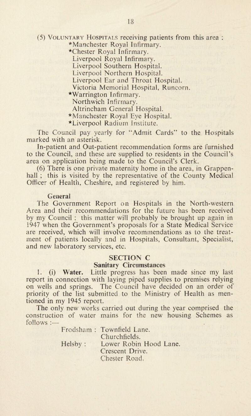 (5) Voluntary Hospitals receiving patients from this area : ^Manchester Royal Infirmary. ^Chester Royal Infirmary. Liverpool Royal Infirmary. Liverpool Southern Hospital. Liverpool Northern Hospital. Liverpool Ear and Throat Hospital. Victoria Memorial Hospital, Runcorn. *Warrington Infirmary. Northwich Infirmary. Altrincham General Hospital. * Manchester Royal Eye Hospital. ^Liverpool Radium Institute. The Council pay yearly for “Admit Cards” to the Hospitals marked with an asterisk. In-patient and Out-patient recommendation forms are furnished to the Council, and these are supplied to residents in the Council’s area on application being made to the Council’s Clerk. (6) There is one private maternity home in the area, in Grappen- hall ; this is visited by the representative of the County Medical Officer of Health, Cheshire, and registered by him. General The Government Report on Hospitals in the North-western Area and their recommendations for the future has been received by my Council ; this matter will probably be brought up again in 1947 when the Government’s proposals for a State Medical Service are received, which will involve recommendations as to the treat¬ ment of patients locally and in Hospitals, Consultant, Specialist, and new laboratory services, etc. SECTION C Sanitarv Circumstances %/ 1. (i) Water. Little progress has been made since my last report in connection with laying piped supplies to premises relying on wells and springs. The Council have decided on an order of priority of the list submitted to the Ministry of Health as men¬ tioned in my 1945 report. The only new works carried out during the year comprised the construction of water mains for the new housing Schemes as follows :— Frodsham : Townfield Lane. Churchfields. Helsby : Lower Robin Hood Lane. Crescent Drive. Chester Road.