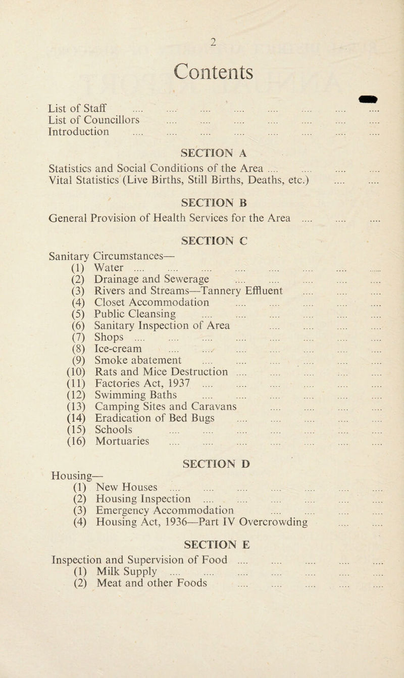 Contents List of Staff List of Councillors Introduction SECTION A Statistics and Social Conditions of the Area. Vital Statistics (Live Births, Still Births, Deaths, etc.) SECTION B General Provision of Health Services for the Area ... SECTION C Sanitary Circumstances— (1) Water . (2) Drainage and Sewerage . (3) Rivers and Streams—Tannery Effluent (4) Closet Accommodation . (5) Public Cleansing . (6) Sanitary Inspection of Area (7) Shops . (8) Ice-cream . (9) Smoke abatement . (10) Rats and Mice Destruction . (11) Factories Act, 1937 . (12) Swimming Baths . (13) Camping Sites and Caravans (14) Eradication of Bed Bugs . (15) Schools . (16) Mortuaries . SECTION D Housing— (1) New Houses . (2) Housing Inspection . (3) Emergency Accommodation (4) Housing Act, 1936—Part IV Overcrowding SECTION E Inspection and Supervision of Food. (1) Milk Supply . (2) Meat and other Foods .