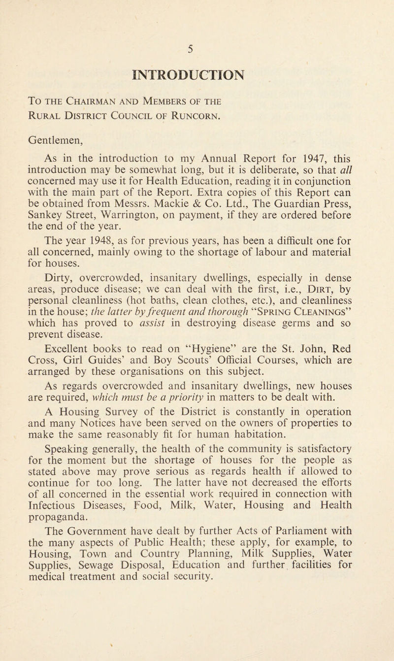 INTRODUCTION To the Chairman and Members of the Rural District Council of Runcorn. Gentlemen, As in the introduction to my Annual Report for 1947, this introduction may be somewhat long, but it is deliberate, so that all concerned may use it for Health Education, reading it in conjunction with the main part of the Report. Extra copies of this Report can be obtained from Messrs. Mackie & Co. Ltd., The Guardian Press, Sankey Street, Warrington, on payment, if they are ordered before the end of the year. The year 1948, as for previous years, has been a difficult one for all concerned, mainly owing to the shortage of labour and material for houses. Dirty, overcrowded, insanitary dwellings, especially in dense areas, produce disease; we can deal with the first, i.e., Dirt, by personal cleanliness (hot baths, clean clothes, etc.), and cleanliness in the house; the latter by frequent and thorough “Spring Cleanings” which has proved to assist in destroying disease germs and so prevent disease. Excellent books to read on “Hygiene” are the St. John, Red Cross, Girl Guides’ and Boy Scouts’ Official Courses, which are arranged by these organisations on this subject. As regards overcrowded and insanitary dwellings, new houses are required, which must be a priority in matters to be dealt with. A Housing Survey of the District is constantly in operation and many Notices have been served on the owners of properties to make the same reasonably fit for human habitation. Speaking generally, the health of the community is satisfactory for the moment but the shortage of houses for the people as stated above may prove serious as regards health if allowed to continue for too long. The latter have not decreased the efforts of all concerned in the essential work required in connection with Infectious Diseases, Food, Milk, Water, Housing and Health propaganda. The Government have dealt by further Acts of Parliament with the many aspects of Public Health; these apply, for example, to Housing, Town and Country Planning, Milk Supplies, Water Supplies, Sewage Disposal, Education and further facilities for medical treatment and social security.