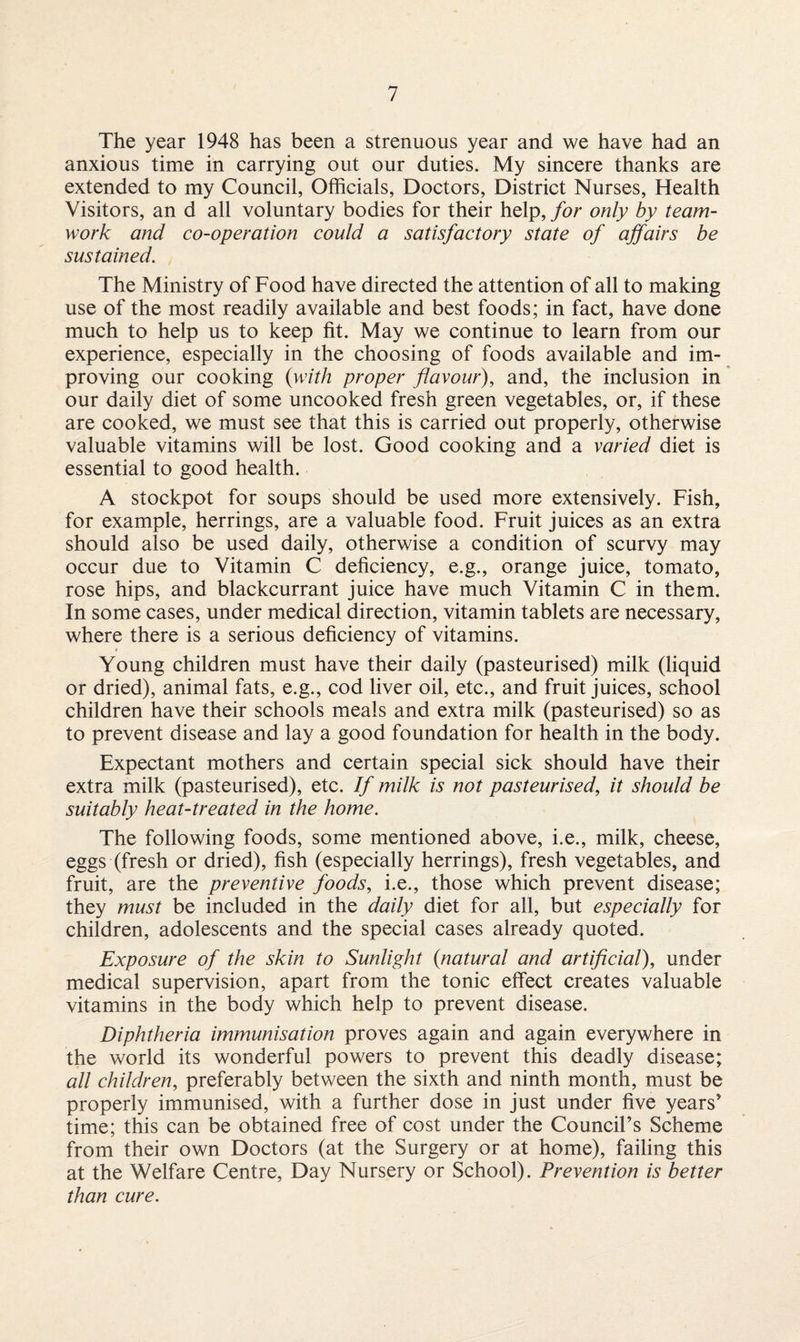 The year 1948 has been a strenuous year and we have had an anxious time in carrying out our duties. My sincere thanks are extended to my Council, Officials, Doctors, District Nurses, Health Visitors, an d all voluntary bodies for their help, for only by team¬ work and co-operation could a satisfactory state of affairs be sustained. The Ministry of Food have directed the attention of all to making use of the most readily available and best foods; in fact, have done much to help us to keep fit. May we continue to learn from our experience, especially in the choosing of foods available and im¬ proving our cooking (with proper flavour), and, the inclusion in our daily diet of some uncooked fresh green vegetables, or, if these are cooked, we must see that this is carried out properly, otherwise valuable vitamins will be lost. Good cooking and a varied diet is essential to good health. A stockpot for soups should be used more extensively. Fish, for example, herrings, are a valuable food. Fruit juices as an extra should also be used daily, otherwise a condition of scurvy may occur due to Vitamin C deficiency, e.g., orange juice, tomato, rose hips, and blackcurrant juice have much Vitamin C in them. In some cases, under medical direction, vitamin tablets are necessary, where there is a serious deficiency of vitamins. Young children must have their daily (pasteurised) milk (liquid or dried), animal fats, e.g., cod liver oil, etc., and fruit juices, school children have their schools meals and extra milk (pasteurised) so as to prevent disease and lay a good foundation for health in the body. Expectant mothers and certain special sick should have their extra milk (pasteurised), etc. If milk is not pasteurised, it should be suitably heat-treated in the home. The following foods, some mentioned above, i.e., milk, cheese, eggs (fresh or dried), fish (especially herrings), fresh vegetables, and fruit, are the preventive foods, i.e., those which prevent disease; they must be included in the daily diet for all, but especially for children, adolescents and the special cases already quoted. Exposure of the skin to Sunlight (natural and artificial), under medical supervision, apart from the tonic effect creates valuable vitamins in the body which help to prevent disease. Diphtheria immunisation proves again and again everywhere in the world its wonderful powers to prevent this deadly disease; all children, preferably between the sixth and ninth month, must be properly immunised, with a further dose in just under five years’ time; this can be obtained free of cost under the Council’s Scheme from their own Doctors (at the Surgery or at home), failing this at the Welfare Centre, Day Nursery or School). Prevention is better than cure.