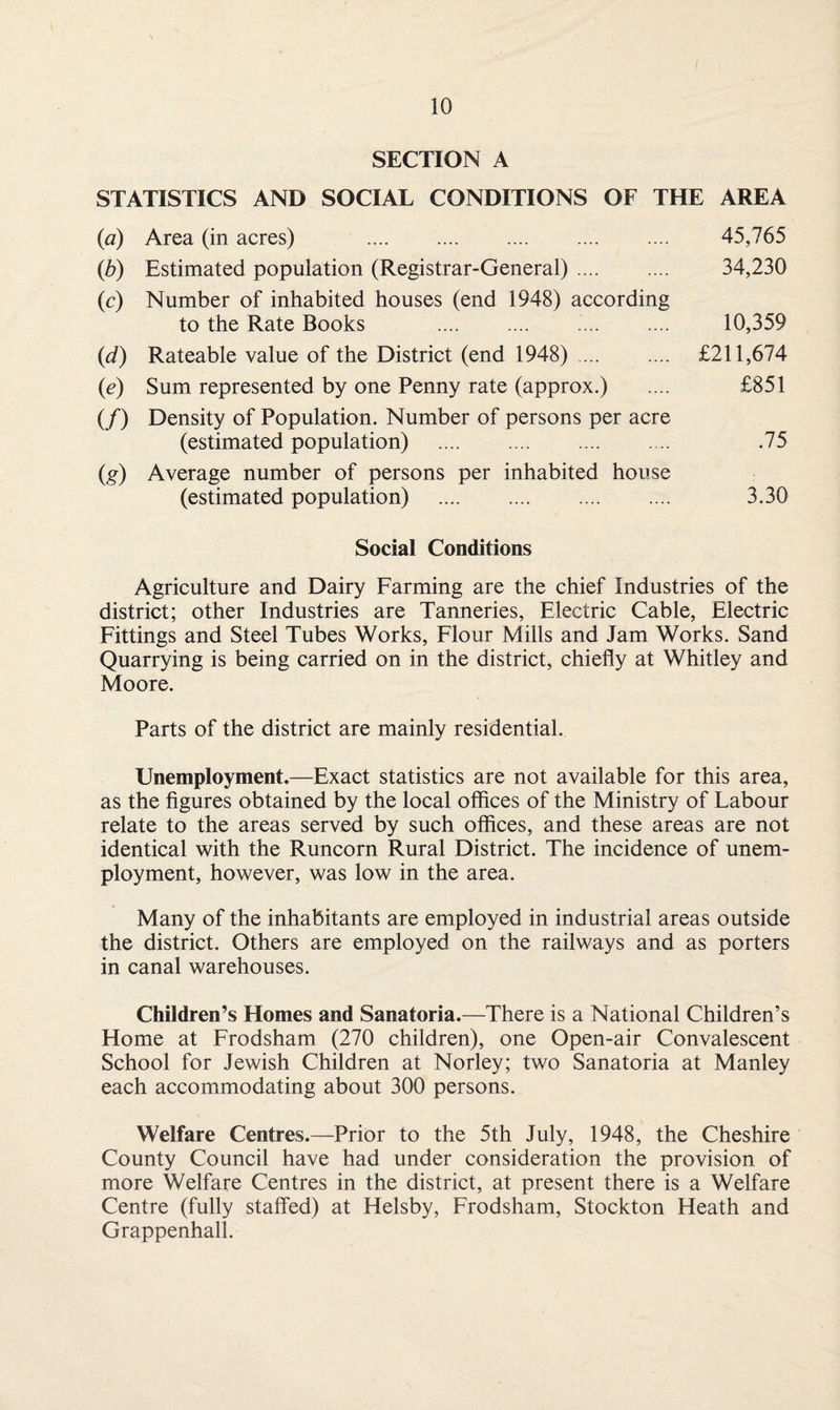 SECTION A STATISTICS AND SOCIAL CONDITIONS OF THE AREA (a) Area (in acres) . 45,765 (b) Estimated population (Registrar-General). 34,230 (c) Number of inhabited houses (end 1948) according to the Rate Books . 10,359 (id) Rateable value of the District (end 1948). £211,674 (<e) Sum represented by one Penny rate (approx.) .... £851 (/) Density of Population. Number of persons per acre (estimated population) . .75 (g) Average number of persons per inhabited house (estimated population) . 3.30 Social Conditions Agriculture and Dairy Farming are the chief Industries of the district; other Industries are Tanneries, Electric Cable, Electric Fittings and Steel Tubes Works, Flour Mills and Jam Works. Sand Quarrying is being carried on in the district, chiefly at Whitley and Moore. Parts of the district are mainly residential. Unemployment.—Exact statistics are not available for this area, as the figures obtained by the local offices of the Ministry of Labour relate to the areas served by such offices, and these areas are not identical with the Runcorn Rural District. The incidence of unem¬ ployment, however, was low in the area. Many of the inhabitants are employed in industrial areas outside the district. Others are employed on the railways and as porters in canal warehouses. Children’s Homes and Sanatoria.—There is a National Children’s Home at Frodsham (270 children), one Open-air Convalescent School for Jewish Children at Norley; two Sanatoria at Manley each accommodating about 300 persons. Welfare Centres.—Prior to the 5th July, 1948, the Cheshire County Council have had under consideration the provision of more Welfare Centres in the district, at present there is a Welfare Centre (fully staffed) at Helsby, Frodsham, Stockton Heath and Grappenhall.