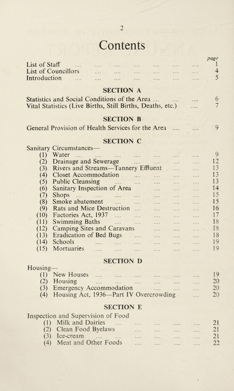 Contents page List of Staff . 1 List of Councillors . 4 Introduction . 5 SECTION A Statistics and Social Conditions of the Area. 6 Vital Statistics (Live Births, Still Births, Deaths, etc.) SECTION B General Provision of Health Services for the Area . 9 SECTION C Sanitary Circumstances— (1) Water .. . (2) Drainage and Sewerage . (3) Rivers and Streams—Tannery Effluent (4) Closet Accommodation (5) Public Cleansing . (6) Sanitary Inspection of Area (7) Shops . (8) Smoke abatement . (9) Rats and Mice Destruction . (10) Factories Act, 1937 . (11) Swimming Baths . (12) Camping Sites and Caravans (13) Eradication of Bed Bugs . (14) Schools (15) Mortuaries . SECTION D Housing— (1) New Houses . 19 (2) Housing . 20 (3) Emergency Accommodation 20 (4) Housing Act, 1936—Part IV Overcrowding 20 SECTION E Inspection and Supervision of Food (1) Milk and Dairies . 21 (2) Clean Food Byelaws . 21 (3) Ice-cream . 21 (4) Meat and Other Foods . 22