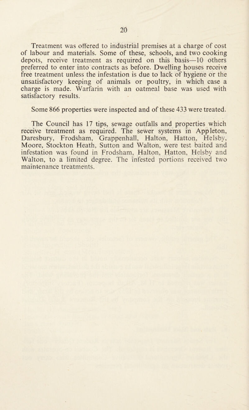 Treatment was ottered to industrial premises at a charge of cost of labour and materials. Some of these, schools, and two cooking depots, receive treatment as required on this basis—10 others preferred to enter into contracts as before. Dwelling houses receive free treatment unless the infestation is due to lack of hygiene or the unsatisfactory keeping of animals or poultry, in which case a charge is made. Warfarin with an oatmeal base was used with satisfactory results. Some 866 properties were inspected and of these 433 were treated. The Council has 17 tips, sewage outfalls and properties which receive treatment as required. The sewer systems in Appleton, Daresbury, Frodsham, Grappenhall, Halton, Hatton, Helsby, Moore, Stockton Heath, Sutton and Walton, were test baited and infestation was found in Frodsham, Halton, Hatton, Helsby and Walton, to a limited degree. The infested portions received two maintenance treatments.