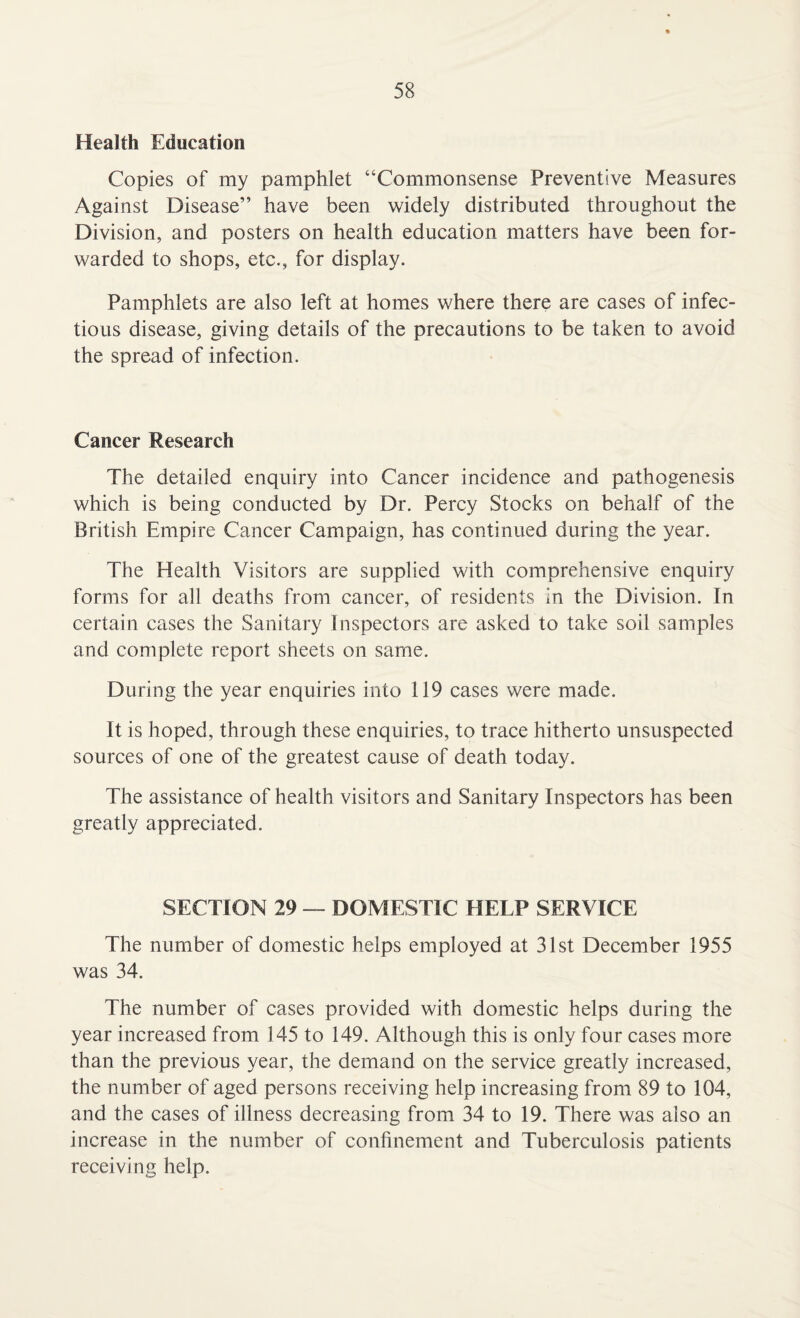 Health Education Copies of my pamphlet “Commonsense Preventive Measures Against Disease” have been widely distributed throughout the Division, and posters on health education matters have been for¬ warded to shops, etc., for display. Pamphlets are also left at homes where there are cases of infec¬ tious disease, giving details of the precautions to be taken to avoid the spread of infection. Cancer Research The detailed enquiry into Cancer incidence and pathogenesis which is being conducted by Dr. Percy Stocks on behalf of the British Empire Cancer Campaign, has continued during the year. The Health Visitors are supplied with comprehensive enquiry forms for all deaths from cancer, of residents in the Division. In certain cases the Sanitary Inspectors are asked to take soil samples and complete report sheets on same. During the year enquiries into 119 cases were made. It is hoped, through these enquiries, to trace hitherto unsuspected sources of one of the greatest cause of death today. The assistance of health visitors and Sanitary Inspectors has been greatly appreciated. SECTION 29 — DOMESTIC HELP SERVICE The number of domestic helps employed at 31st December 1955 was 34. The number of cases provided with domestic helps during the year increased from 145 to 149. Although this is only four cases more than the previous year, the demand on the service greatly increased, the number of aged persons receiving help increasing from 89 to 104, and the cases of illness decreasing from 34 to 19. There was also an increase in the number of confinement and Tuberculosis patients receiving help.