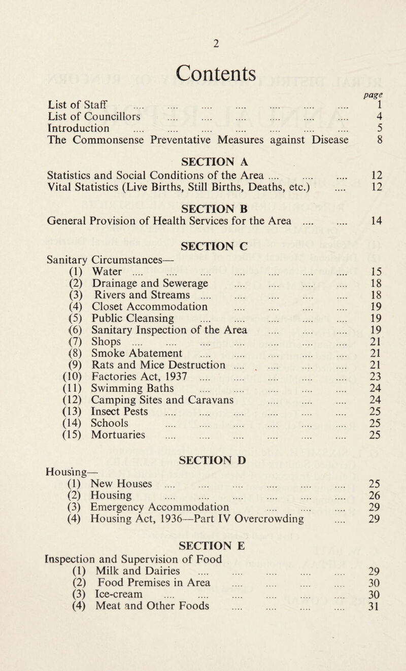 Contents page List of Staff . 1 List of Councillors .... .... .... .... .... .... 4 Introduction . 5 The Commonsense Preventative Measures against Disease 8 SECTION A Statistics and Social Conditions of the Area. 12 Vital Statistics (Live Births, Still Births, Deaths, etc.) .... 12 SECTION B General Provision of Health Services for the Area . 14 SECTION C Sanitary Circumstances— (1) Water . 15 (2) Drainage and Sewerage . 18 (3) Rivers and Streams . 18 (4) Closet Accommodation . 19 (5) Public Cleansing . 19 (6) Sanitary Inspection of the Area . 19 (7) Shops . 21 (8) Smoke Abatement . 21 (9) Rats and Mice Destruction .... . . 21 (10) Factories Act, 1937 23 (11) Swimming Baths . 24 (12) Camping Sites and Caravans . 24 (13) Insect Pests . 25 (14) Schools 25 (15) Mortuaries . 25 SECTION D Housing— (1) New Houses . 25 (2) Housing . 26 (3) Emergency Accommodation 29 (4) Housing Act, 1936—Part IV Overcrowding .... 29 SECTION E Inspection and Supervision of Food (1) Milk and Dairies . 29 (2) Food Premises in Area . 30 (3) Ice-cream . 30 (4) Meat and Other Foods . 31