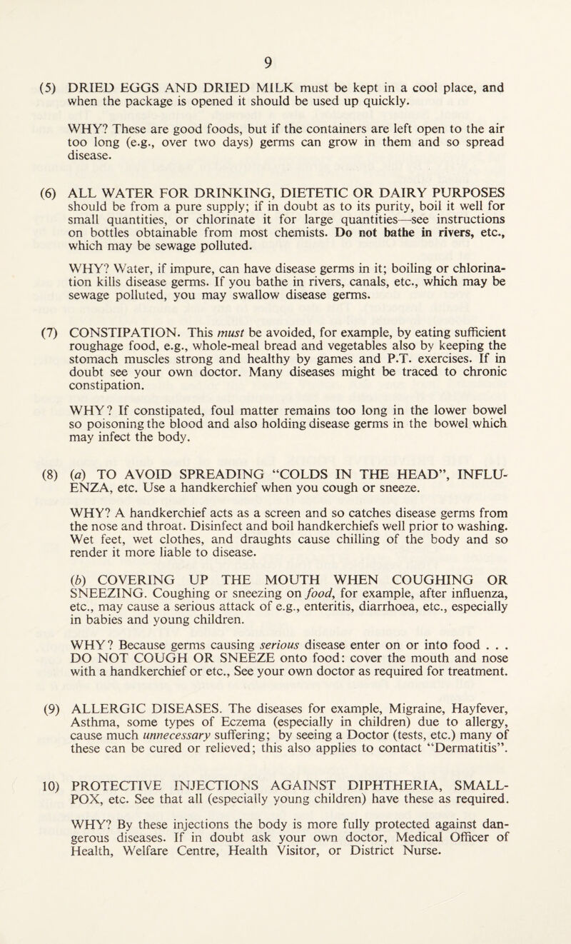 (5) DRIED EGGS AND DRIED MILK must be kept in a cool place, and when the package is opened it should be used up quickly. WHY? These are good foods, but if the containers are left open to the air too long (e.g., over two days) germs can grow in them and so spread disease. (6) ALL WATER FOR DRINKING, DIETETIC OR DAIRY PURPOSES should be from a pure supply; if in doubt as to its purity, boil it well for small quantities, or chlorinate it for large quantities—see instructions on bottles obtainable from most chemists. Do not bathe in rivers, etc., which may be sewage polluted. WHY? Water, if impure, can have disease germs in it; boiling or chlorina¬ tion kills disease germs. If you bathe in rivers, canals, etc., which may be sewage polluted, you may swallow disease germs. (7) CONSTIPATION. This must be avoided, for example, by eating sufficient roughage food, e.g., whole-meal bread and vegetables also by keeping the stomach muscles strong and healthy by games and P.T. exercises. If in doubt see your own doctor. Many diseases might be traced to chronic constipation. WHY? If constipated, foul matter remains too long in the lower bowel so poisoning the blood and also holding disease germs in the bowel which may infect the body. (8) (a) TO AVOID SPREADING “COLDS IN THE HEAD”, INFLU¬ ENZA, etc. Use a handkerchief when you cough or sneeze. WHY? A handkerchief acts as a screen and so catches disease germs from the nose and throat. Disinfect and boil handkerchiefs well prior to washing. Wet feet, wet clothes, and draughts cause chilling of the body and so render it more liable to disease. (b) COVERING UP THE MOUTH WHEN COUGHING OR SNEEZING. Coughing or sneezing on food, for example, after influenza, etc., may cause a serious attack of e.g., enteritis, diarrhoea, etc., especially in babies and young children. WHY? Because germs causing serious disease enter on or into food . . . DO NOT COUGH OR SNEEZE onto food: cover the mouth and nose with a handkerchief or etc., See your own doctor as required for treatment. (9) ALLERGIC DISEASES. The diseases for example, Migraine, Hayfever, Asthma, some types of Eczema (especially in children) due to allergy, cause much unnecessary suffering; by seeing a Doctor (tests, etc.) many of these can be cured or relieved; this also applies to contact “Dermatitis”. 10) PROTECTIVE INJECTIONS AGAINST DIPHTHERIA, SMALL¬ POX, etc. See that all (especially young children) have these as required. WHY? By these injections the body is more fully protected against dan¬ gerous diseases. If in doubt ask your own doctor, Medical Officer of Health, Welfare Centre, Health Visitor, or District Nurse.