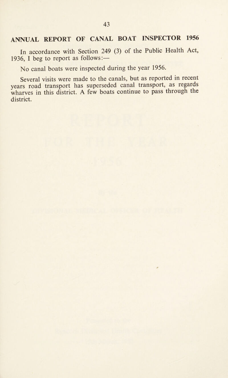 ANNUAL REPORT OF CANAL BOAT INSPECTOR 1956 In accordance with Section 249 (3) of the Public Health Act, 1936, I beg to report as follows:— No canal boats were inspected during the year 1956. Several visits were made to the canals, but as reported in recent years road transport has superseded canal transport, as regards wharves in this district. A few boats continue to pass through the district.