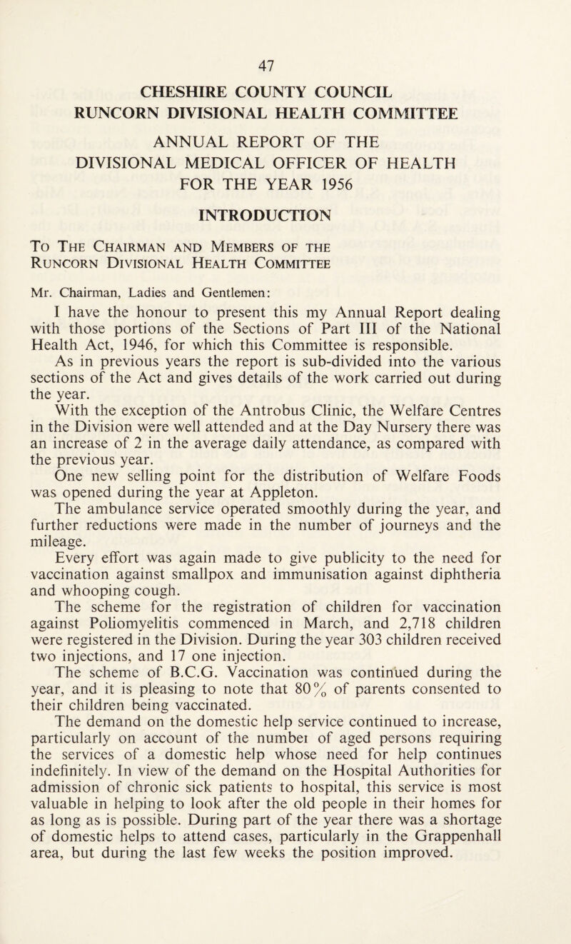 CHESHIRE COUNTY COUNCIL RUNCORN DIVISIONAL HEALTH COMMITTEE ANNUAL REPORT OF THE DIVISIONAL MEDICAL OFFICER OF HEALTH FOR THE YEAR 1956 INTRODUCTION To The Chairman and Members of the Runcorn Divisional Health Committee Mr. Chairman, Ladies and Gentlemen: I have the honour to present this my Annual Report dealing with those portions of the Sections of Part III of the National Health Act, 1946, for which this Committee is responsible. As in previous years the report is sub-divided into the various sections of the Act and gives details of the work carried out during the year. With the exception of the Antrobus Clinic, the Welfare Centres in the Division were well attended and at the Day Nursery there was an increase of 2 in the average daily attendance, as compared with the previous year. One new selling point for the distribution of Welfare Foods was opened during the year at Appleton. The ambulance service operated smoothly during the year, and further reductions were made in the number of journeys and the mileage. Every effort was again made to give publicity to the need for vaccination against smallpox and immunisation against diphtheria and whooping cough. The scheme for the registration of children for vaccination against Poliomyelitis commenced in March, and 2,718 children were registered in the Division. During the year 303 children received two injections, and 17 one injection. The scheme of B.C.G. Vaccination was continued during the year, and it is pleasing to note that 80% of parents consented to their children being vaccinated. The demand on the domestic help service continued to increase, particularly on account of the numbei of aged persons requiring the services of a domestic help whose need for help continues indefinitely. In view of the demand on the Hospital Authorities for admission of chronic sick patients to hospital, this service is most valuable in helping to look after the old people in their homes for as long as is possible. During part of the year there was a shortage of domestic helps to attend cases, particularly in the Grappenhall area, but during the last few weeks the position improved.