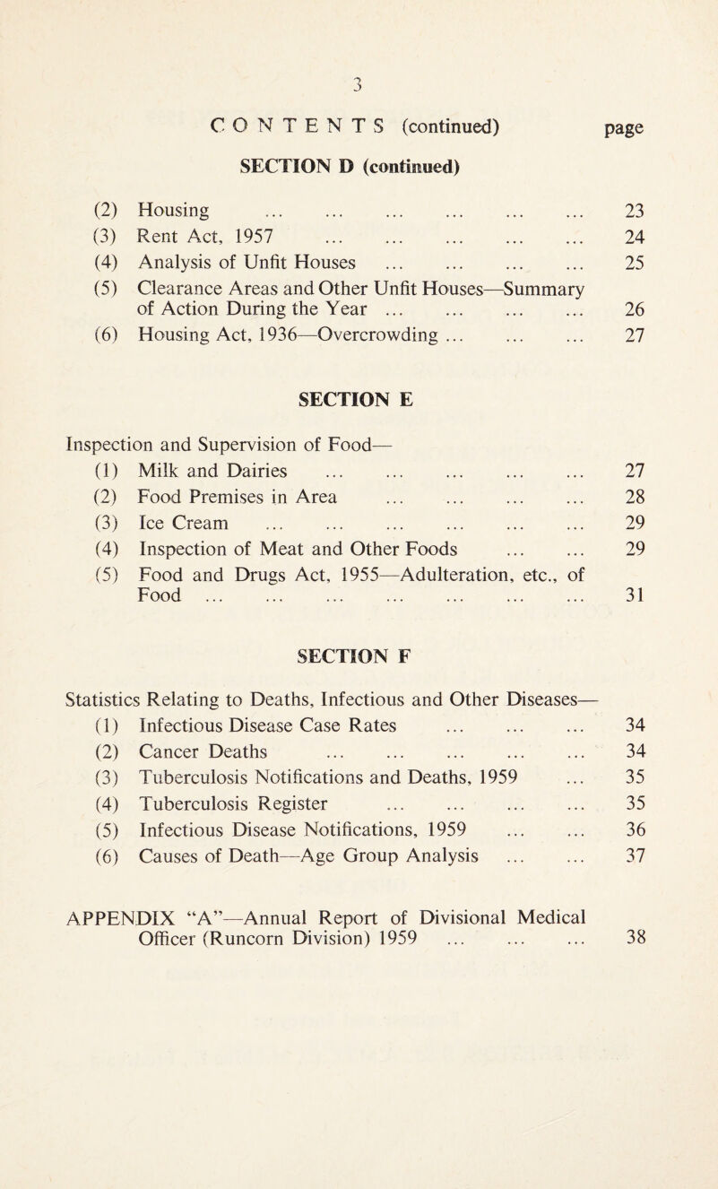 CONTENTS (continued) page SECTION D (continued) (2) Housing 23 (3) Rent Act, 1957 . 24 (4) Analysis of Unfit Houses 25 (5) Clearance Areas and Other Unfit Houses—Summary of Action During the Year. 26 (6) Housing Act, 1936—Overcrowding ... 27 SECTION E Inspection and Supervision of Food— 0) Milk and Dairies . 27 (2) Food Premises in Area 28 (3) Ice Cream 29 (4) Inspection of Meat and Other Foods 29 (5) Food and Drugs Act, 1955—Adulteration, etc., of Food 31 SECTION F Statistics Relating to Deaths, Infectious and Other Diseases— (1) Infectious Disease Case Rates ... ... ... 34 (2) Cancer Deaths ... ... ... ... ... 34 (3) Tuberculosis Notifications and Deaths, 1959 ... 35 (4) Tuberculosis Register ... ... ... ... 35 (5) Infectious Disease Notifications, 1959 ... ... 36 (6) Causes of Death—Age Group Analysis . 37 APPENDIX “A”—Annual Report of Divisional Medical Officer (Runcorn Division) 1959 ... ... ... 38