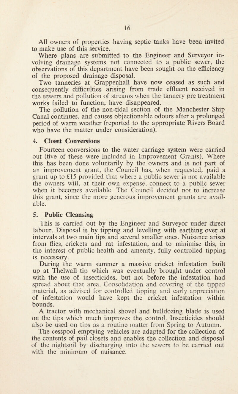 All owners of properties having septic tanks have been invited to make use of this service. Where plans are submitted to the Engineer and Surveyor in¬ volving drainage systems not connected to a public sewer, the observations of this department have been sought on the efficiency of the proposed drainage disposal. Two tanneries at Grappenhall have now ceased as such and consequently difficulties arising from trade effluent received in the sewers and pollution of streams when the tannery pre treatment works failed to function, have disappeared. The pollution of the non-tidal section of the Manchester Ship Canal continues, and causes objectionable odours after a prolonged period of warm weather (reported to the appropriate Rivers Board who have the matter under consideration). 4. Closet Conversions Fourteen conversions to the water carriage system were carried out (five of these were included in Improvement Grants). Where this has been done voluntarily by the owners and is not part of an improvement grant, the Council has, when requested, paid a grant up to £15 provided that where a public sewer is not available the owners will, at their own expense, connect to a public sewer when it becomes available. The Council decided not to increase this grant, since the more generous improvement grants are avail¬ able. 5. Foblic Cleansing This is carried out by the Engineer and Surveyor under direct labour. Disposal is by tipping and levelling with earthing over at intervals at two main tips and several smaller ones. Nuisance arises from flies, crickets and rat infestation, and to minimise this, in the interest of public health and amenity, fully controlled tipping is necessary. During the warm summer a massive cricket infestation built up at Thelwall tip which was eventually brought under control with the use of insecticides, but not before the infestation had spread about that area. Consolidation and covering of the tipped material, as advised for controlled tipping and early appreciation of infestation would have kept the cricket infestation within bounds. A tractor with mechanical shovel and bulldozing blade is used on the tips which much improves the control. Insecticides should also be used on tips as a routine matter from Spring to Autumn. The cesspool emptying vehicles are adapted for the collection of the contents of pail closets and enables the collection and disposal of the nightsoil by discharging into the sewers to be carried out with the minimum of nuisance.