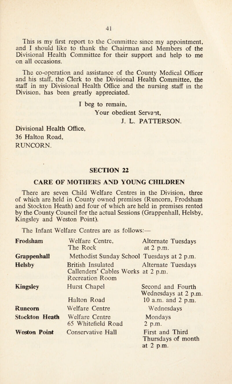 This is my first report to the Committee since my appointment, and I should like to thank the Chairman and Members of the Divisional Health Committee for their support and help to me on all occasions. The co-operation and assistance of the County Medical Officer and his staff, the Clerk to the Divisional Health Committee, the staff in my Divisional Health Office and the nursing staff in the Division, has been greatly appreciated. I beg to remain. Your obedient Servant, J. L. PATTERSON. Divisional Health Office, 36 Halton Road, RUNCORN. SECTION 22 CARE OF MOTHERS AND YOUNG CHILDREN There are seven Child Welfare Centres in the Division, three of which are held in County owned premises (Runcorn, Frodsham and Stockton Heath) and four of which are held in premises rented by the County Council for the actual Sessions (Grappenhall, Helsby, Kingsley and Weston Point). The Infant Welfare Centres are as follows:— Frodsham Welfare Centre, The Rock Alternate Tuesdays at 2 p.m. Grappenhall Methodist Sunday School Tuesdays at 2 p.m. Helsby British Insulated Alternate Tuesdays Callenders’ Cables Works at 2 p.m. Recreation Room Kingsley Hurst Chapel Halton Road Second and Fourth Wednesdays at 2 p.m. 10 a.m. and 2 p.m. Runcorn Welfare Centre Wednesdays Stockton Heath Welfare Centre 65 Whitefield Road Mondays 2 p.m. Weston Point Conservative Hall First and Third Thursdays of month at 2 p m.