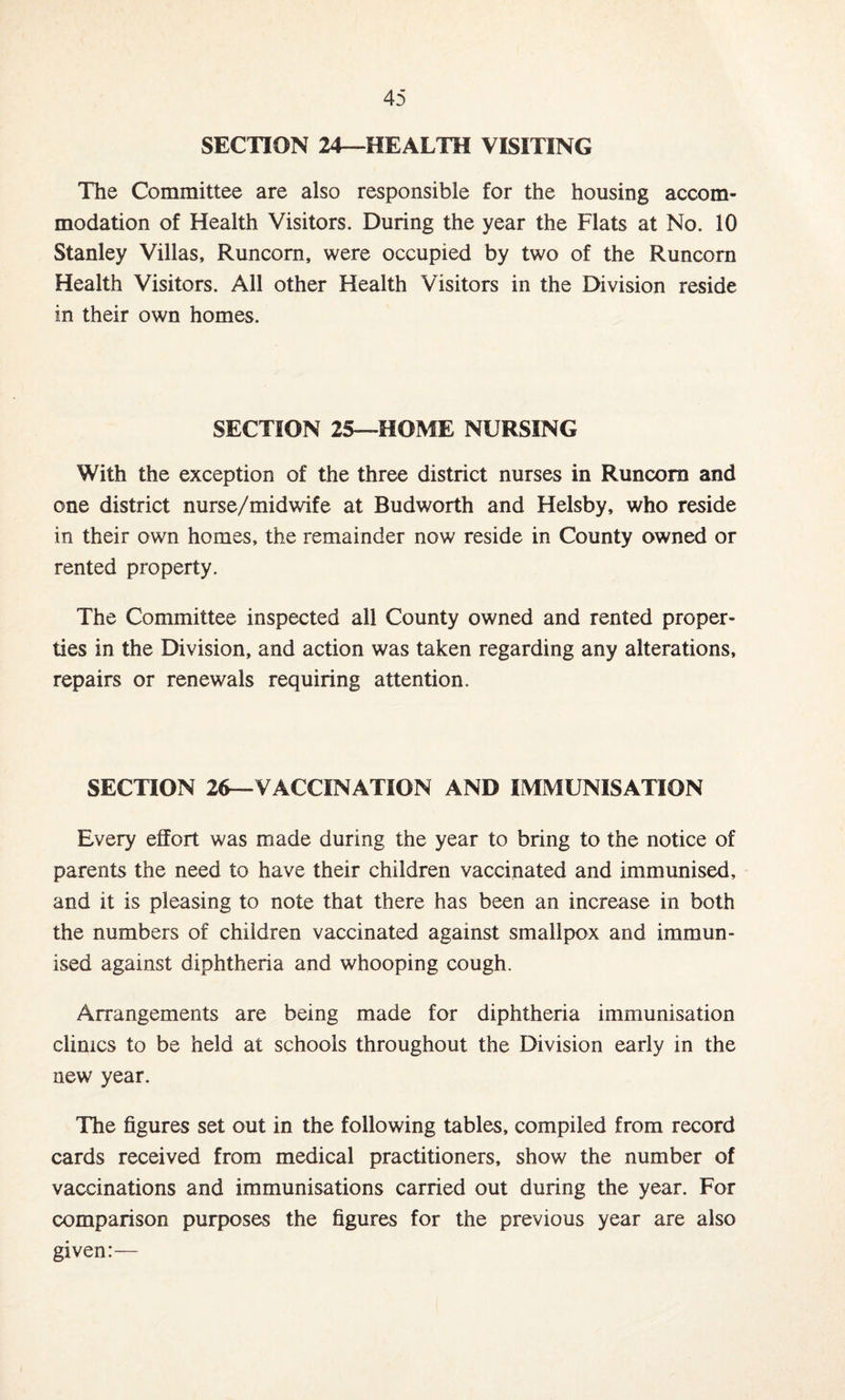 SECTION 24—HEALTH VISITING The Committee are also responsible for the housing accom¬ modation of Health Visitors. During the year the Flats at No. 10 Stanley Villas, Runcorn, were occupied by two of the Runcorn Health Visitors. All other Health Visitors in the Division reside in their own homes. SECTION 25—HOME NURSING With the exception of the three district nurses in Runcorn and one district nurse/midwife at Bud worth and Helsby, who reside in their own homes, the remainder now reside in County owned or rented property. The Committee inspected all County owned and rented proper¬ ties in the Division, and action was taken regarding any alterations, repairs or renewals requiring attention. SECTION 26—VACCINATION AND IMMUNISATION Every effort was made during the year to bring to the notice of parents the need to have their children vaccinated and immunised, and it is pleasing to note that there has been an increase in both the numbers of children vaccinated against smallpox and immun¬ ised against diphtheria and whooping cough. Arrangements are being made for diphtheria immunisation clinics to be held at schools throughout the Division early in the new year. The figures set out in the following tables, compiled from record cards received from medical practitioners, show the number of vaccinations and immunisations carried out during the year. For comparison purposes the figures for the previous year are also given:—