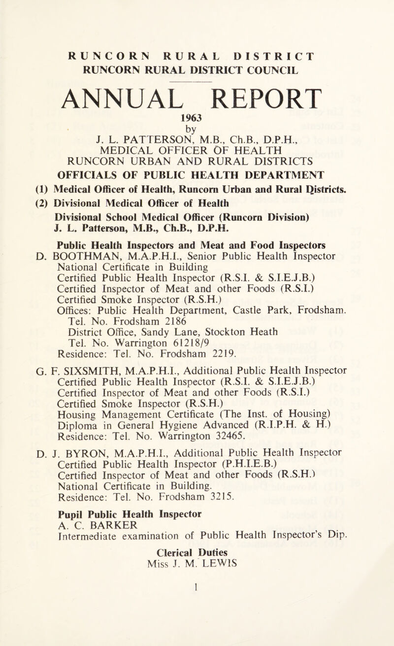 RUNCORN RURAL DISTRICT COUNCIL ANNUAL REPORT 1963 by J. L. PATTERSON, M.B., Ch.B., D.P.H., MEDICAL OFFICER OF HEALTH RUNCORN URBAN AND RURAL DISTRICTS OFFICIALS OF PUBLIC HEALTH DEPARTMENT (1) Medical Officer of Health, Runcorn Urban and Rural Districts. (2) Divisional Medical Officer of Health Divisional School Medical Officer (Runcorn Division) J. L. Patterson, M.B., Ch.B., D.P.H. Public Health Inspectors and Meat and Food Inspectors D. BOOTHMAN, M.A.P.H.L, Senior Public Health Inspector National Certificate in Building Certified Public Health Inspector (R.S.I. & S.I.EJ.B.) Certified Inspector of Meat and other Foods (R.S.L) Certified Smoke Inspector (R.S.H.) Offices: Public Health Department, Castle Park, Frodsham. Tel. No. Frodsham 2186 District Office, Sandy Lane, Stockton Heath Tel. No. Warrington 61218/9 Residence: Tel. No. Frodsham 2219. G. F. SIXSMITH, M.A.P.H.L, Additional Public Health Inspector Certified Public Health Inspector (R.S.L & S.I.EJ.B.) Certified Inspector of Meat and other Foods (R.S.I.) Certified Smoke Inspector (R.S.H.) Housing Management Certificate (The Inst, of Housing) Diploma in General Hygiene Advanced (R.I.P.H. & H.) Residence: Tel. No. Warrington 32465. D. J. BYRON, M.A.P.H.L, Additional Public Health Inspector Certified Public Health Inspector (P.H.I.E.B.) Certified Inspector of Meat and other Foods (R.S.H.) National Certificate in Building. Residence: Tel. No. Frodsham 3215. Pupil Public Health Inspector A. C. BARKER Intermediate examination of Public Health Inspector’s Dip. Clerical Duties Miss J. M. LEWIS