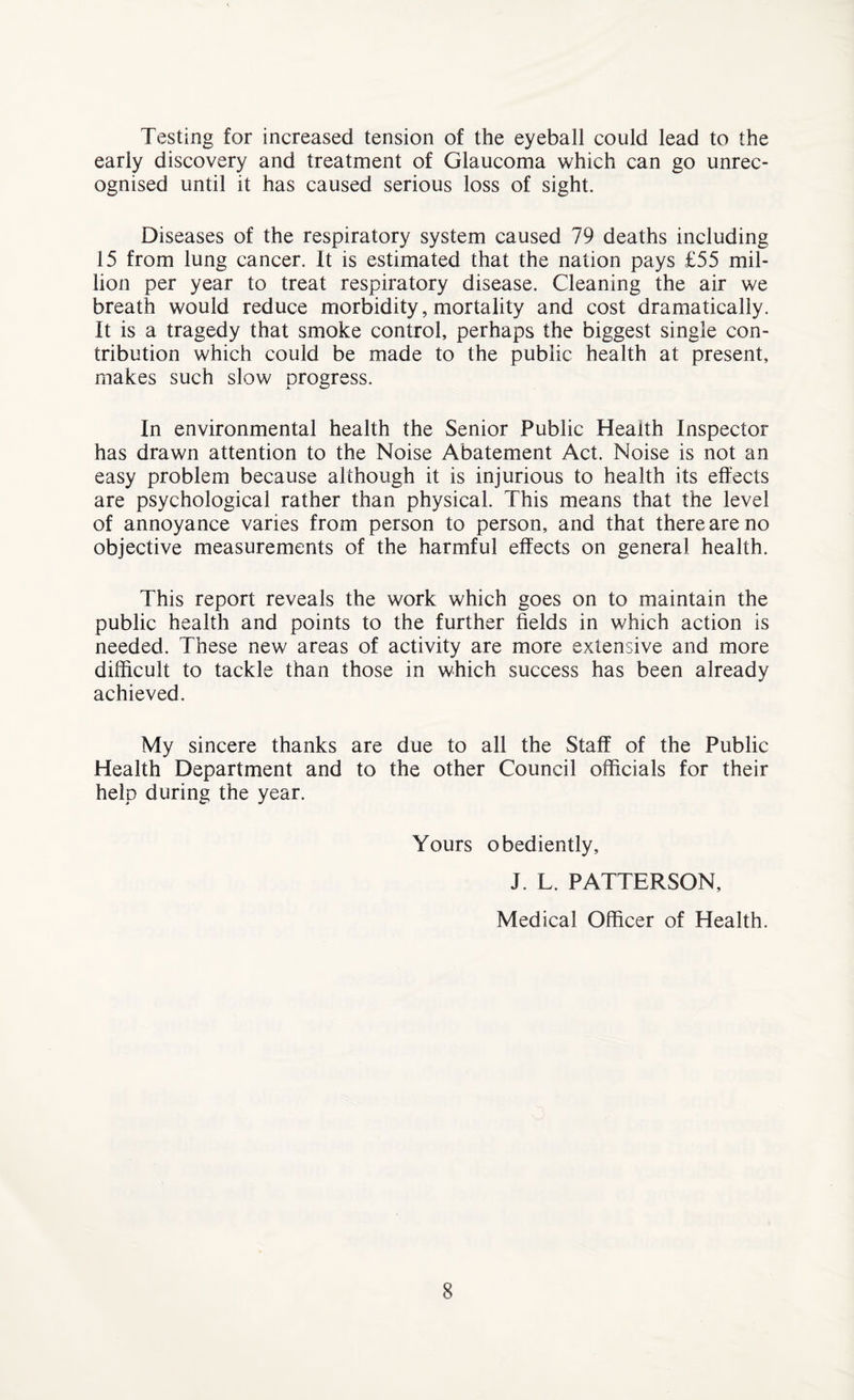 Testing for increased tension of the eyeball could lead to the early discovery and treatment of Glaucoma which can go unrec¬ ognised until it has caused serious loss of sight. Diseases of the respiratory system caused 79 deaths including 15 from lung cancer. It is estimated that the nation pays £55 mil¬ lion per year to treat respiratory disease. Cleaning the air we breath would reduce morbidity, mortality and cost dramatically. It is a tragedy that smoke control, perhaps the biggest single con¬ tribution which could be made to the public health at present, makes such slow progress. In environmental health the Senior Public Health Inspector has drawn attention to the Noise Abatement Act. Noise is not an easy problem because although it is injurious to health its effects are psychological rather than physical. This means that the level of annoyance varies from person to person, and that there are no objective measurements of the harmful effects on general health. This report reveals the work which goes on to maintain the public health and points to the further fields in which action is needed. These new areas of activity are more extensive and more difficult to tackle than those in which success has been already achieved. My sincere thanks are due to all the Staff of the Public Health Department and to the other Council officials for their help during the year. Yours obediently, J. L. PATTERSON, Medical Officer of Health.