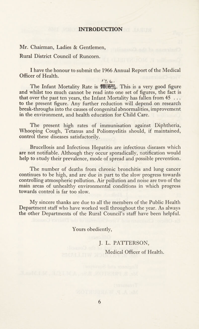 INTRODUCTION Mr. Chairman, Ladies & Gentlemen, Rural District Council of Runcorn. I have the honour to submit the 1966 Annual Report of the Medical Officer of Health. ' 7, <b • The Infant Mortality Rate is ^55%. This is a very good figure and whilst too much cannot be read into one set of figures, the fact is that over the past ten years, the Infant Mortality has fallen from 45 . .. to the present figure. Any further reduction will depend on research break-throughs into the causes of congenital abnormalities, improvement in the environment, and health education for Child Care. The present high rates of immunisation against Diphtheria, Whooping Cough, Tetanus and Poliomyelitis should, if maintained, control these diseases satisfactorily. Brucellosis and Infectious Hepatitis are infectious diseases which are not notifiable. Although they occur sporadically, notification would help to study their prevalence, mode of spread and possible prevention. The number of deaths from chronic bronchitis and lung cancer continues to be high, and are due in part to the slow progress towards controlling atmospheric pollution. Air pollution and noise are two of the main areas of unhealthy environmental conditions in which progress towards control is far too slow. My sincere thanks are due to all the members of the Public Health Department staff who have worked well throughout the year. As always the other Departments of the Rural Council’s staff have been helpful. Yours obediently, J. L. PATTERSON, Medical Officer of Health.