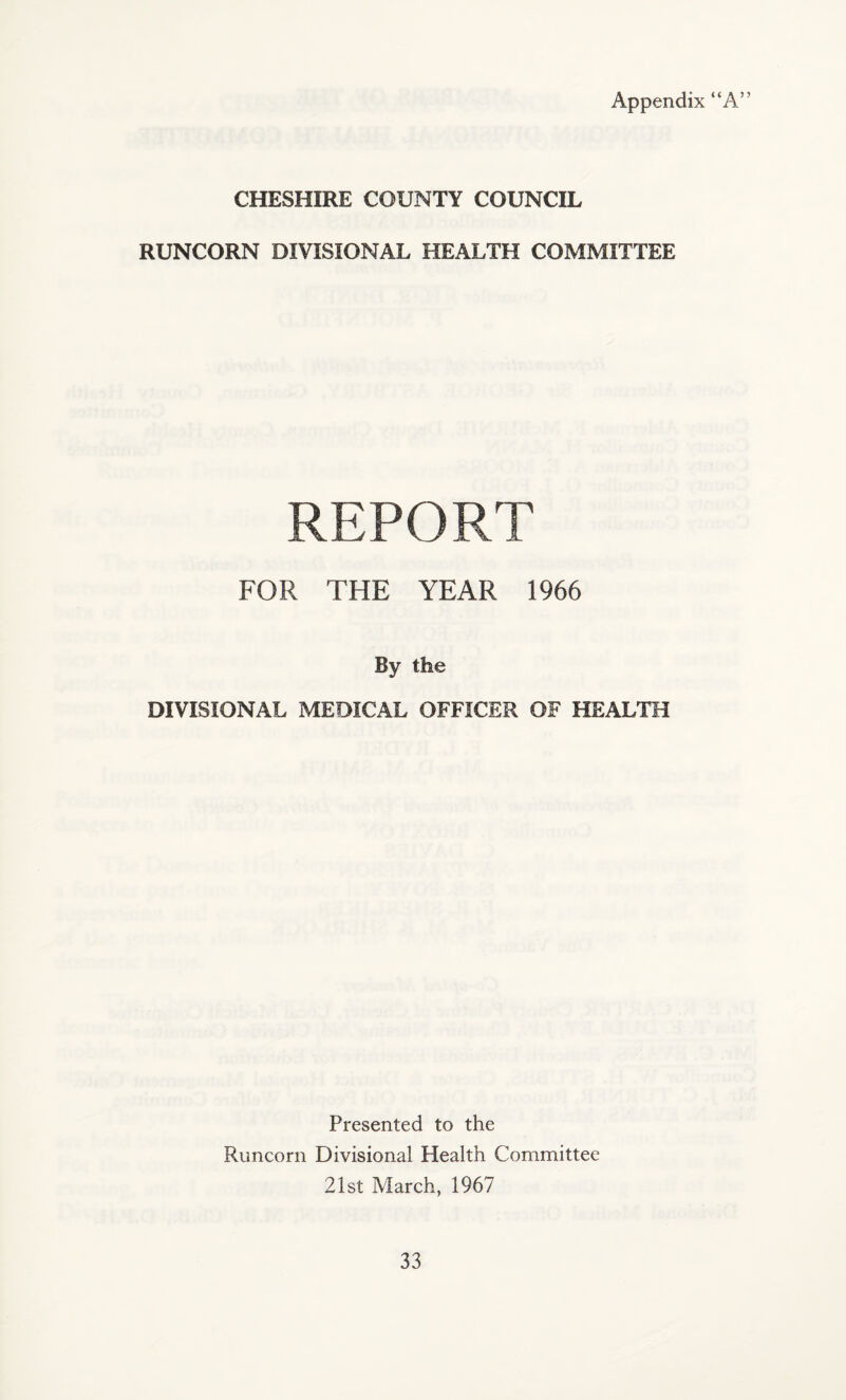 Appendix “A” CHESHIRE COUNTY COUNCIL RUNCORN DIVISIONAL HEALTH COMMITTEE REPORT FOR THE YEAR 1966 By the DIVISIONAL MEDICAL OFFICER OF HEALTH Presented to the Runcorn Divisional Health Committee 21st March, 1967