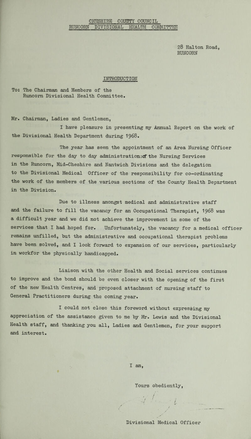 CHESHIRE COUNTY COUNCIL RUNCORN DIVISIONAL HEALTH COMMITTEE 28 Halton Road, RUNCORN INTRODUCTION To: The Chairman and Members of the Runcorn Divisional Health Committee. Mr. Chairman, Ladies and Gentlemen, I have pleasure in presenting my Annual Report on the work of the Divisional Health Department during 1968. The year has seen the appointment of an Area Nursing Officer responsible for the day to day administrationocf the Nursing Services in the Runcorn, Mid-Cheshire and Nantwich Divisions and the delegation to the Divisional Medical Officer of the responsibility for co-ordinating the work of the members of the various sections of the County Health Department in the Division. Due to illness amongst medical and administrative staff and the failure to fill the vacancy for an Occupational Therapist, 1968 was a difficult year and we did not achieve the improvement in some of the services that I had hoped for. Unfortunately, the vacancy for a medical officer remains unfilled, but the administrative and occupational therapist problems have been solved, and I look forward to expansion of our services, particularly in workfor the physically handicapped. Liaison with the other Health and Social services continues to improve and the bond should be even closer with the opening of the first of the new Health Centres, and proposed attachment of nursing staff to General Practitioners during the coming year. I could not close this foreword without expressing my appreciation of the assistance given to me by Mr. Lewis and the Divisional Health staff, and thanking you all, Ladies and Gentlemen, for your support and interest. I am, Yours obediently, Divisional Medical Officer