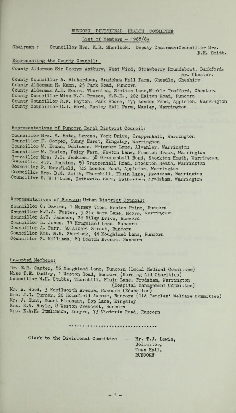 List of Members - 1968/69 Chairman : Councillor Mrs. M.B. Sherlock. Deputy Chairman:Councillor Mrs. D.M. Smith. Representing the County Council: County Alderman Sir George Astbury, West Wind, Strawberry Roundabout, Backford. nr. Chester. County Councillor A. Richardson, Bradshaw Hall Farm, Cheadle, Cheshire County Alderman H. Mann, 25 Park Road, Runcorn County Alderman A.E. Moors, Thornlea, Station Lane,Mickle Trafford, Chester. County Councillor Miss M.J. Preece, M.B.E., 202 Halton Road, Runcorn County Councillor R.F. Payton, Park House, 177 London Road, Appleton, Warrington County Councillor G.J. Ford, Manley Hall Farm, Manley, Warrington Representatives of Runcorn Rural District Council: Councillor Mrs. M. Bate, Levens, York Drive, Grappenhall, Warrington Councillor F. Cooper, Sunny Hurst, Kingsley, Warrington Councillor W. Evans, Oaklands, Primrose Lane, Alvanley, Warrington Councillor W. Fowles, Dairy Farm, Newton Lane, Preston Brook, Warrington Oo’inri llor Mrs. J.C. Jenkins, 58 Grappenhall Road, Stockton Heath, Warrington Uouiioj 11 J.F. Jenkins, 58 Grappenhall Road, Stockton Heath, Warrington ouncillor P. Mounfield, 342 London Road, Appleton, Warrington ouncillor Mrs. D.M. Smith, Thornhill, Fluin Lane, Frodsham, Warrington ouncillor S. Willicuaa, Ne+^Qm-fcon Farm, Nethe-*-'**11* Frodsham, Warrington Representatives of B“»ooni Urban District Council: Councillor C. Davies, 1 Mersey View, Weston Point, Runcorn Councillor W.T.A. Foster, 5 Six Acre Lane, Moore, Warrington Councillor A.T. Jameson, 24 Riley Drive, Runcorn Councillor L. Jones, 79 Moughland Lane, Runcorn Councillor A. Parr, 30 Albert Street, Runcorn Councillor Mrs. M.B. Sherlock, 44 Moughland Lane, Runcorn Councillor S. Williams, 83 Boston Avenue, Runcorn Co-opted Members: Dr. E.R. Carter, 86 Moughland Lane, Runcorn (Local Medical Committee) Miss T.E. Dudley, 1 Weston Road, Runcorn (Nursing Aid Charities) Councillor W.H. Stubbs, Thornhill, Fluin Lane, Frodsham, Warrington (Hospital Management Committee) Mr. A. Wood, 3 Kenilworth Avenue, Runcorn (Education) Mrs. J.C. Turner, 20 Holmfield Avenue, Runcorn (Old Peoples’ Welfare Committee) Mr. J. Hunt, Mount Pleasant, Top Lane, Kingsley Mrs. E.A. Royle, 8 Weston Crescent, Runcorn Mrs. E.A.M. Tomlinson, Edeym, 73 Victoria Road, Runcorn Clerk to the Divisional Committee - Mr. T.J. Lewis, Solicitor, Town Hall, RUNCORN - 1 -