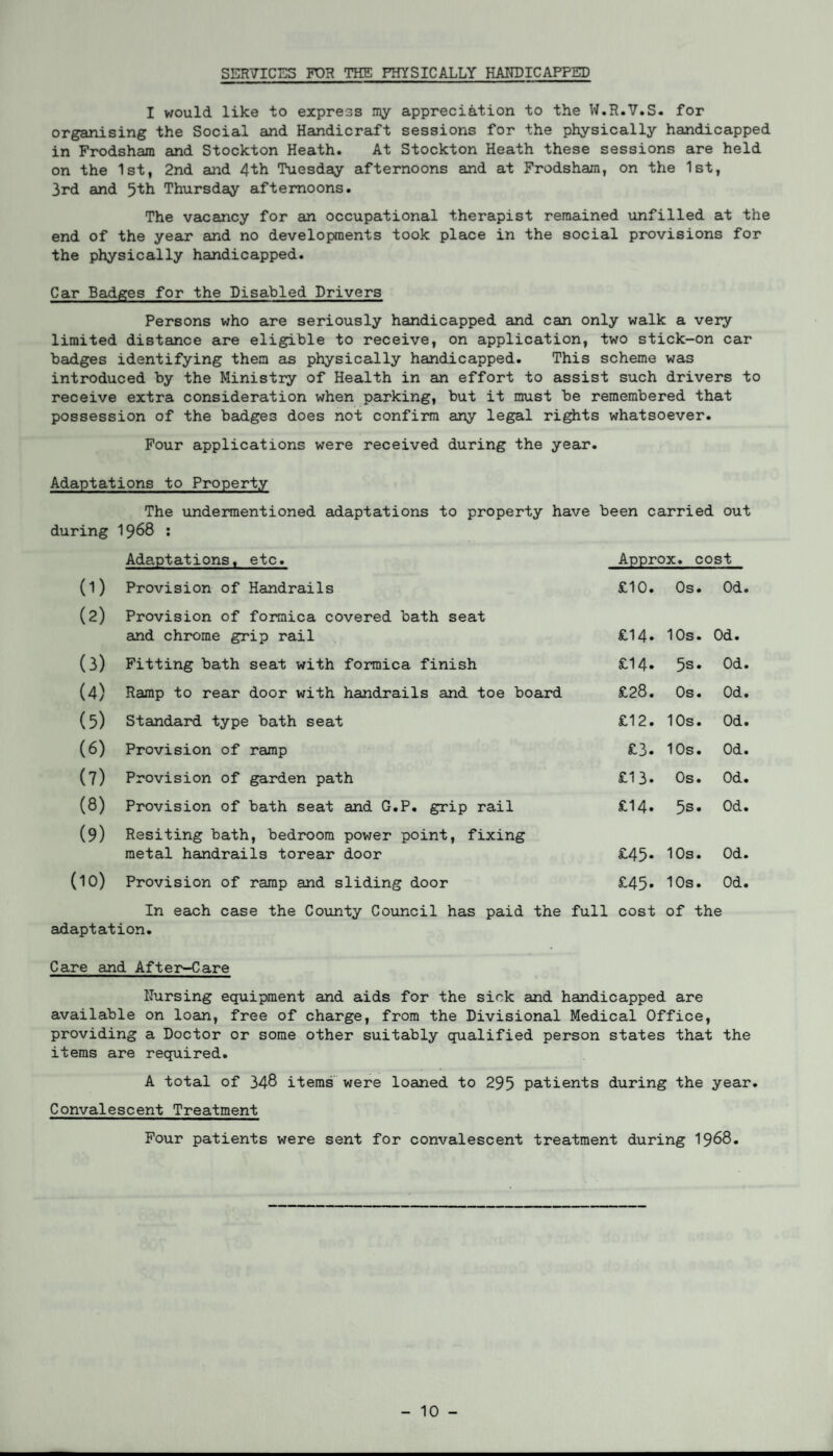 SERVICES FOR THE PHYSICALLY HANDICAPPED I would like to express my appreciation to the W.R.V.S. for organising the Social and Handicraft sessions for the physically handicapped in Frodsham and Stockton Heath. At Stockton Heath these sessions are held on the 1st, 2nd and 4th Tuesday afternoons and at Frodsham, on the 1st, 3rd and 5th Thursday afternoons. The vacancy for an occupational therapist remained unfilled at the end of the year and no developments took place in the social provisions for the physically handicapped. Car Badges for the Disabled Drivers Persons who are seriously handicapped and can only walk a very limited distance are eligible to receive, on application, two stick-on car badges identifying them as physically handicapped. This scheme was introduced by the Ministry of Health in an effort to assist such drivers to receive extra consideration when parking, but it must be remembered that possession of the badges does not confirm any legal rights whatsoever. Four applications were received during the year. Adaptations to Property The undermentioned adaptations to property have been carried out during 1968 : Adaptations, etc. Approx, cost (1) Provision of Handrails £10. Os. Od. (2) Provision of formica covered bath seat and chrome grip rail £14* 10s. Od. (3) Fitting bath seat with formica finish £14. 5s. Od. (4) Ramp to rear door with handrails and toe board £28. Os. Od. (5) Standard type bath seat £12. 10s. Od. (6) Provision of ramp £3. 10s. Od. (7) Provision of garden path £13. Os. Od. (8) Provision of bath seat and G.P. grip rail £14. 5s. Od. (9) Resiting bath, bedroom power point, fixing metal handrails torear door £45* 10s. Od. (10) Provision of ramp and sliding door £45* 10s. Od. In each case the County Council has paid the adaptation. full cost of the Care and After-Care Nursing equipment and aids for the sick and handicapped are available on loan, free of charge, from the Divisional Medical Office, providing a Doctor or some other suitably qualified person states that the items are required. A total of 348 items were loaned to 295 patients during the year. Convalescent Treatment Four patients were sent for convalescent treatment during 1968.