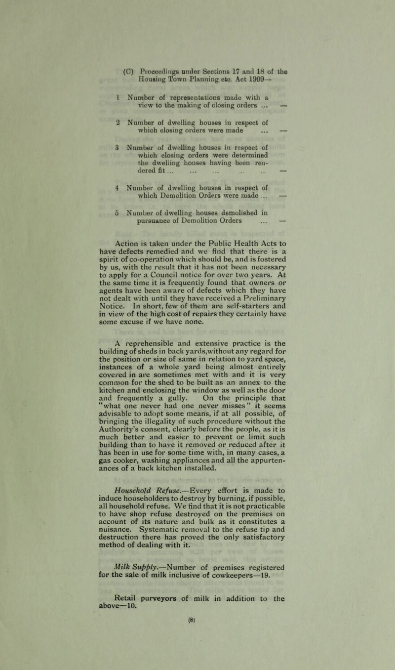 (C) Proceedings under Sections 17 and 18 of the Housing Town Planning etc Act 1909— 1 Number of representations made with a view to the making of closing orders ... 2 Number of dwelling houses in respect of which closing orders were made 3 Number of dwelling houses in respect of which closing orders were determined the dwelling houses having been ren¬ dered fit ... 4 Number of dwelling houses in respect of which Demolition Orders were made ... 5 Number of dwelling houses demolished in pursuance of Demolition Orders Action is taken under the Public Health Acts to have defects remedied and we find that there is a spirit of co-operation which should be, and is fostered by us, with the result that it has not been necessary to apply for a Council notice for over two years. At the same time it is frequently found that owners or agents have been aware of defects which they have not dealt with until they have received a Preliminary Notice. In short, few of them are self-starters and in view of the high cost of repairs they certainly have some excuse if we have none. A reprehensible and extensive practice is the building of sheds in back yards,without any regard for the position or size of same in relation to yard space, instances of a whole yard being almost entirely covered in are sometimes met with and it is very common for the shed to be built as an annex to the kitchen and enclosing the window as well as the door and frequently a gully. On the principle that “what one never had one never misses” it seems advisable to adopt some means, if at all possible, of bringing the illegality of such procedure without the Authority’s consent, clearly before the people, as it is much better and easier to prevent or limit such building than to have it removed or reduced after it has been in use for some time with, in many cases, a gas cooker, washing appliances and all the appurten¬ ances of a back kitchen installed. Household Refuse.—Every effort is made to induce householders to destroy by burning, if possible, all household refuse. We find that it is not practicable to have shop refuse destroyed on the premises on account of its nature and bulk as it constitutes a nuisance. Systematic removal to the refuse tip and destruction there has proved the only satisfactory method of dealing with it. Milk Supply.—Number of premises registered for the sale of milk inclusive of cowkeepers—19. Retail purveyors of milk in addition to the above—10. (8)