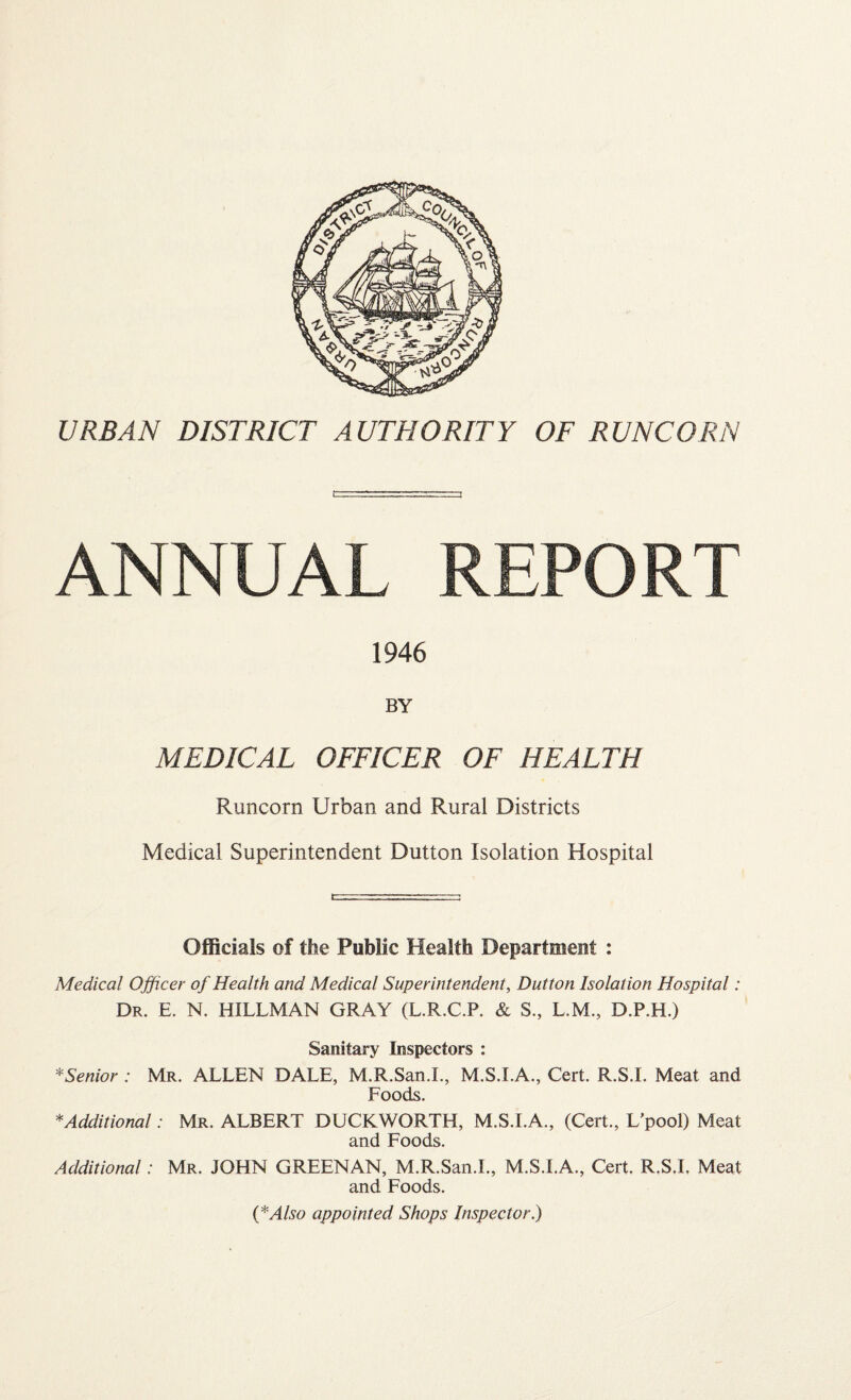 URBAN DISTRICT AUTHORITY OF RUNCORN ANNUAL REPORT 1946 BY MEDICAL OFFICER OF HEALTH Runcorn Urban and Rural Districts Medical Superintendent Dutton Isolation Hospital Officials of the Public Health Department : Medical Officer of Health and Medical Superintendent, Dutton Isolation Hospital: Dr. E. N. HILLMAN GRAY (L.R.C.P. & S., L.M., D.P.H.) Sanitary Inspectors : *Senior : Mr. ALLEN DALE, M.R.San.I., M.S.I.A., Cert. R.S.I. Meat and Foods. * Additional: Mr. ALBERT DUCKWORTH, M.S.I.A., (Cert., L'pool) Meat and Foods. Additional: Mr. JOHN GREENAN, M.R.San.I., M.S.I.A., Cert. R.S.I, Meat and Foods. (*Also appointed Shops Inspector.)