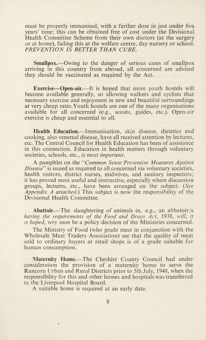 must be properly immunised, with a further dose in just under five years’ time; this can be obtained free of cost under the Divisional Health Committee Scheme from their own doctors (at the surgery or at home), failing this at the welfare centre, day nursery or school. PREVENTION IS BETTER THAN CURE. Smallpox.—Owing to the danger of serious cases of smallpox arriving in this country from abroad, all concerned are advised they should be vaccinated as required by the Act. Exercise—Open-air.—It is hoped that more youth hostels will become available generally, so allowing walkers and cyclists that necessary exercise and enjoyment in new and beautiful surroundings at very cheap rates.Youth hostels are one of the many organisations available for all concerned (e.g., scouts, guides, etc.). Open-air exercise is cheap and essential to all. Health Education.—Immunisation, skin disease, dietetics and cooking, also venereal disease, have all received attention by lectures, etc. The Central Council for Health Education has been of assistance in this connection. Education in health matters through voluntary societies, schools, etc., is most important. A pamphlet on the “Common Sense Preventive Measures Against Disease” is issued as required to all concerned via voluntary societies, health visitors, district nurses, midwives, and sanitary inspectors; it has proved most useful and instructive, especially where discussion groups, lectures, etc., have been arranged on the subject. {See Appendix A attached.) This subject is now the responsibility of the Divisional Health Committee. Abattoir.—The slaughtering of animals in, e.g., an abbatoir/s having the requirements of the Food and Drugs Act, 1938, will, it is hoped, very soon be a policy decision of the Ministries concerned. The Ministry of Food (who grade meat in conjunction with the Wholesale Meat Traders Association) see that the quality of meat sold to ordinary buyers at retail shops is of a grade suitable for human consumption. Maternity Home.—The Cheshire County Council had under consideration the provision of a maternity home to serve the Runcorn Urban and Rural Districts prior to 5th July, 1948, when the responsibility for this and other homes and hospitals was transferred to the Liverpool Hospital Board. A suitable home is required at an early date.