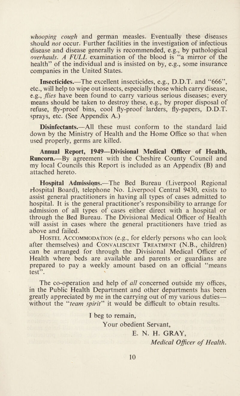 whooping cough and german measles. Eventually these diseases should not occur. Further facilities in the investigation of infectious disease and disease generally is recommended, e.g., by pathological overhauls. A FULL examination of the blood is “a mirror of the health” of the individual and is insisted on by, e.g., some insurance companies in the United States. Insecticides.—The excellent insecticides, e.g., D.D.T. and “666”, etc., will help to wipe out insects, especially those which carry disease, e.g., flies have been found to carry various serious diseases; every means should be taken to destroy these, e.g., by proper disposal of refuse, fly-proof bins, cool fly-proof larders, fly-papers, D.D.T. sprays, etc. (See Appendix A.) Disinfectants.—All these must conform to the standard laid down by the Ministry of Health and the Home Office so that when used properly, germs are killed. Annual Report, 1949—Divisional Medical Officer of Health, Runcorn.—By agreement with the Cheshire County Council and my local Councils this Report is included as an Appendix (B) and attached hereto. Hospital Admissions.—The Bed Bureau (Liverpool Regional Hospital Board), telephone No. Liverpool Central 9430, exists to assist general practitioners in having all types of cases admitted to hospital. It is the general practitioner’s responsibility to arrange for admission of all types of cases either direct with a hospital or through the Bed Bureau. The Divisional Medical Officer of Health will assist in cases where the general practitioners have tried as above and failed. Hostel Accommodation (e.g., for elderly persons who can look after themselves) and Convalescent Treatment (N.B., children) can be arranged for through the Divisional Medical Officer of Health where beds are available and parents or guardians are prepared to pay a weekly amount based on an official “means test”. The co-operation and help of all concerned outside my offices, in the Public Health Department and other departments has been greatly appreciated by me in the carrying out of my various duties— without the “team spirit” it would be difficult to obtain results. I beg to remain, Your obedient Servant, E. N. H. GRAY, Medical Officer of Health.