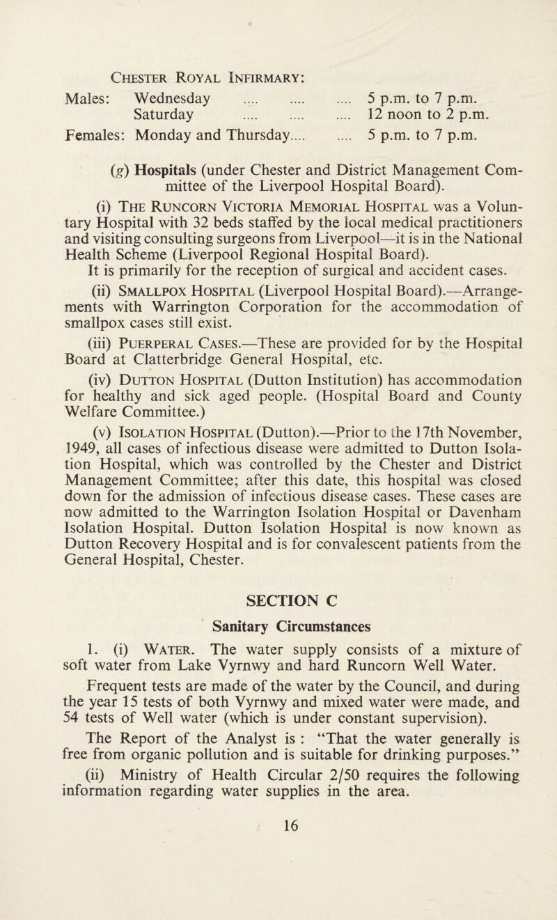 Chester Royal Infirmary: Males: Wednesday . 5 p.m. to 7 p.m. Saturday . 12 noon to 2 p.m. Females: Monday and Thursday. 5 p.m. to 7 p.m. (g) Hospitals (under Chester and District Management Com¬ mittee of the Liverpool Hospital Board). (i) The Runcorn Victoria Memorial Hospital was a Volun¬ tary Hospital with 32 beds staffed by the local medical practitioners and visiting consulting surgeons from Liverpool—it is in the National Health Scheme (Liverpool Regional Hospital Board). It is primarily for the reception of surgical and accident cases. (ii) Smallpox Hospital (Liverpool Hospital Board).—Arrange¬ ments with Warrington Corporation for the accommodation of smallpox cases still exist. (iii) Puerperal Cases.—These are provided for by the Hospital Board at Clatterbridge General Hospital, etc. (iv) Dutton Hospital (Dutton Institution) has accommodation for healthy and sick aged people. (Hospital Board and County Welfare Committee.) (v) Isolation Hospital (Dutton).—Prior to the 17th November, 1949, all cases of infectious disease were admitted to Dutton Isola¬ tion Hospital, which was controlled by the Chester and District Management Committee; after this date, this hospital was closed down for the admission of infectious disease cases. These cases are now admitted to the Warrington Isolation Hospital or Davenham Isolation Hospital. Dutton Isolation Hospital is now known as Dutton Recovery Hospital and is for convalescent patients from the General Hospital, Chester. SECTION C Sanitary Circumstances 1. (i) Water. The water supply consists of a mixture of soft water from Lake Vyrnwy and hard Runcorn Well Water. Frequent tests are made of the water by the Council, and during the year 15 tests of both Vyrnwy and mixed water were made, and 54 tests of Well water (which is under constant supervision). The Report of the Analyst is : “That the water generally is free from organic pollution and is suitable for drinking purposes.” (ii) Ministry of Health Circular 2/50 requires the following information regarding water supplies in the area.