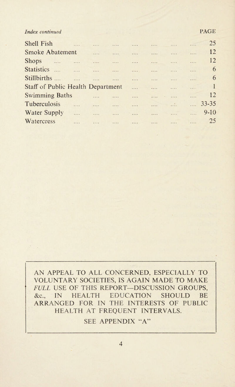 Shell Fish 25 Smoke Abatement . 12 Shops . 12 Statistics. 6 Stillbirths. 6 Staff of Public Health Department . 1 Swimming Baths .... .... .... . .. .... .... 12 Tuberculosis .:.33-35 Water Supply . 9-10 Watercress .... .... .... .... . .... 25 AN APPEAL TO ALL CONCERNED, ESPECIALLY TO VOLUNTARY SOCIETIES, IS AGAIN MADE TO MAKE FULL USE OF THIS REPORT—DISCUSSION GROUPS, &c., IN HEALTH EDUCATION SHOULD BE ARRANGED FOR IN THE INTERESTS OF PUBLIC HEALTH AT FREQUENT INTERVALS. SEE APPENDIX “A”