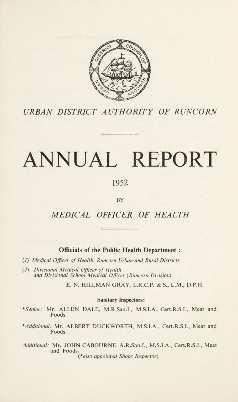 URBAN DISTRICT AUTHORITY OF RUNCORN ANNUAL REPORT 1952 BY MEDICAL OFFICER OF HEALTH Officials of the Public Health Department : (7) Medical Officer of Health, Runcorn Urban and Rural Districts (2) Divisional Medical Officer of Health and Divisional School Medical Officer (Runcorn Division) E. N. HILLMAN GRAY, L.R.C.P. & S., L.M., D.P.H. Sanitary Inspectors: * Senior: Mr. ALLEN DALE, M.R.San.L, M.S.I.A., Cert.R.S.I., Meat and Foods. * Additional: Mr. ALBERT DUCKWORTH, M.S.I.A., Cert.R.S.I., Meat and Foods. Additional: Mr. JOHN CABOURNE, A.R.San.I., M.S.I.A., Cert.R.S.I., Meat and Foods. (falso appointed Shops Inspector)