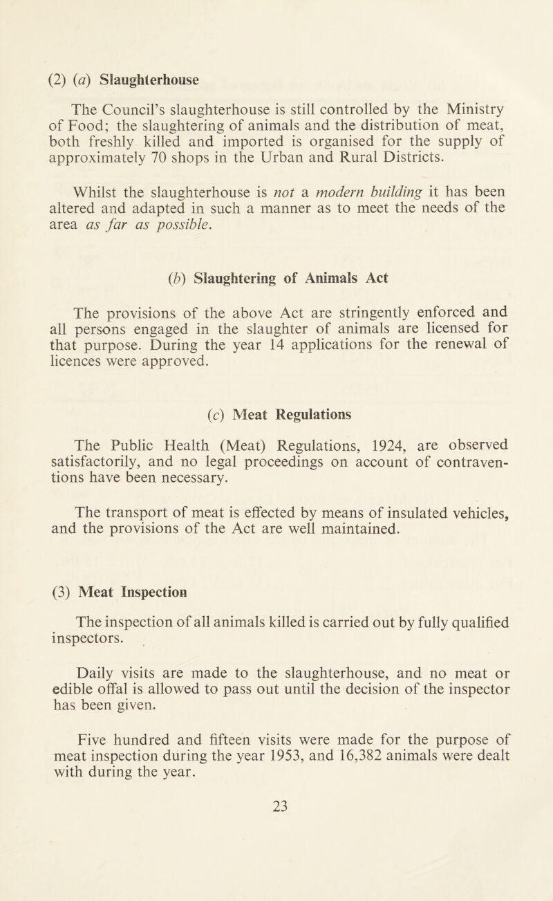 (2) (a) Slaughterhouse The Council’s slaughterhouse is still controlled by the Ministry of Food; the slaughtering of animals and the distribution of meat, both freshly killed and imported is organised for the supply of approximately 70 shops in the Urban and Rural Districts. Whilst the slaughterhouse is not a modem building it has been altered and adapted in such a manner as to meet the needs of the area as far as possible. (.b) Slaughtering of Animals Act The provisions of the above Act are stringently enforced and all persons engaged in the slaughter of animals are licensed for that purpose. During the year 14 applications for the renewal of licences were approved. (c) Meat Regulations The Public Health (Meat) Regulations, 1924, are observed satisfactorily, and no legal proceedings on account of contraven¬ tions have been necessary. The transport of meat is effected by means of insulated vehicles, and the provisions of the Act are well maintained. (3) Meat Inspection The inspection of all animals killed is carried out by fully qualified inspectors. Daily visits are made to the slaughterhouse, and no meat or edible offal is allowed to pass out until the decision of the inspector has been given. Five hundred and fifteen visits were made for the purpose of meat inspection during the year 1953, and 16,382 animals were dealt with during the year.