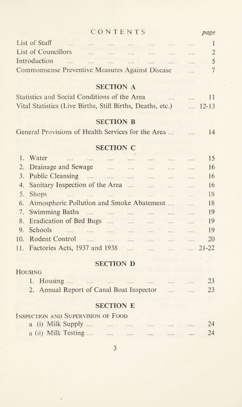 CONTENTS page List of Staff . . . .... 1 List of Councillors . 2 Introduction . 5 Commomsense Preventive Measures Against Disease .... 7 SECTION A Statistics and Social Conditions of the Area . 11 Vital Statistics (Live Births, Still Births, Deaths, etc.) .... 12-13 SECTION B General Provisions of Health Services for the Area. 14 SECTION C 1. Water . 15 2. Drainage and Sewage . 16 3. Public Cleansing . 16 4. Sanitary Inspection of the Area . 16 5. Shops . 18 6. Atmospheric Pollution and Smoke Abatement. 18 7. Swimming Baths . 19 8. Eradication of Bed Bugs . 19 9. Schools . 19 10. Rodent Control . 20 11. Factories Acts, 1937 and 1938 21-22 SECTION D Housing 1. Housing. 23 2. Annual Report of Canal Boat Inspector . 23 SECTION E Inspection and Supervision of Food a (i) Milk Supply. 24 a (ii) Milk Testing. 24