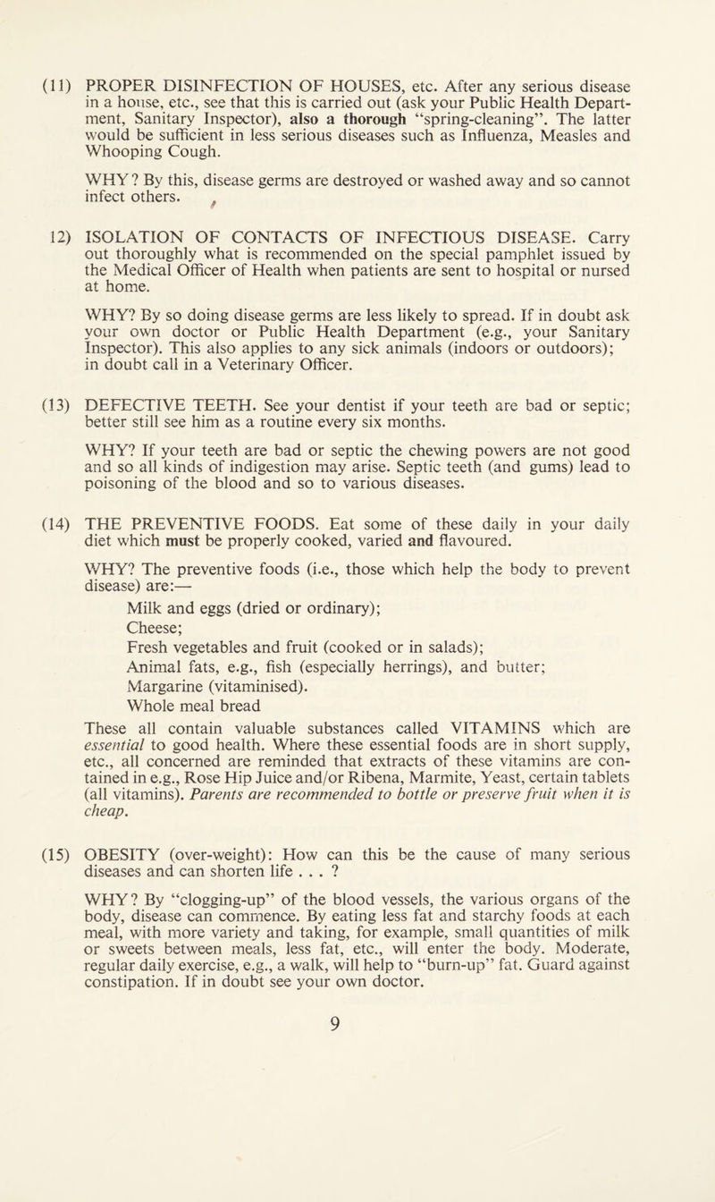 (11) PROPER DISINFECTION OF FIOUSES, etc. After any serious disease in a house, etc., see that this is carried out (ask your Public Health Depart¬ ment, Sanitary Inspector), also a thorough “spring-cleaning”. The latter would be sufficient in less serious diseases such as Influenza, Measles and Whooping Cough. WHY ? By this, disease germs are destroyed or washed away and so cannot infect others. 12) ISOLATION OF CONTACTS OF INFECTIOUS DISEASE. Carry out thoroughly what is recommended on the special pamphlet issued by the Medical Officer of Health when patients are sent to hospital or nursed at home. WHY? By so doing disease germs are less likely to spread. If in doubt ask your own doctor or Public Health Department (e.g., your Sanitary Inspector). This also applies to any sick animals (indoors or outdoors); in doubt call in a Veterinary Officer. (13) DEFECTIVE TEETH. See your dentist if your teeth are bad or septic; better still see him as a routine every six months. WHY? If your teeth are bad or septic the chewing powers are not good and so all kinds of indigestion may arise. Septic teeth (and gums) lead to poisoning of the blood and so to various diseases. (14) THE PREVENTIVE FOODS. Eat some of these daily in your daily diet which must be properly cooked, varied and flavoured. WHY? The preventive foods (i.e., those which help the body to prevent disease) are:— Milk and eggs (dried or ordinary); Cheese; Fresh vegetables and fruit (cooked or in salads); Animal fats, e.g., fish (especially herrings), and butter; Margarine (vitaminised). Whole meal bread These all contain valuable substances called VITAMINS which are essential to good health. Where these essential foods are in short supply, etc., all concerned are reminded that extracts of these vitamins are con¬ tained in e.g., Rose Hip Juice and/or Ribena, Marmite, Yeast, certain tablets (all vitamins). Parents are recommended to bottle or preserve fruit when it is cheap. (15) OBESITY (over-weight): Flow can this be the cause of many serious diseases and can shorten life . . . ? WHY ? By “clogging-up” of the blood vessels, the various organs of the body, disease can commence. By eating less fat and starchy foods at each meal, with more variety and taking, for example, small quantities of milk or sweets between meals, less fat, etc., will enter the body. Moderate, regular daily exercise, e.g., a walk, will help to “burn-up” fat. Guard against constipation. If in doubt see your own doctor.