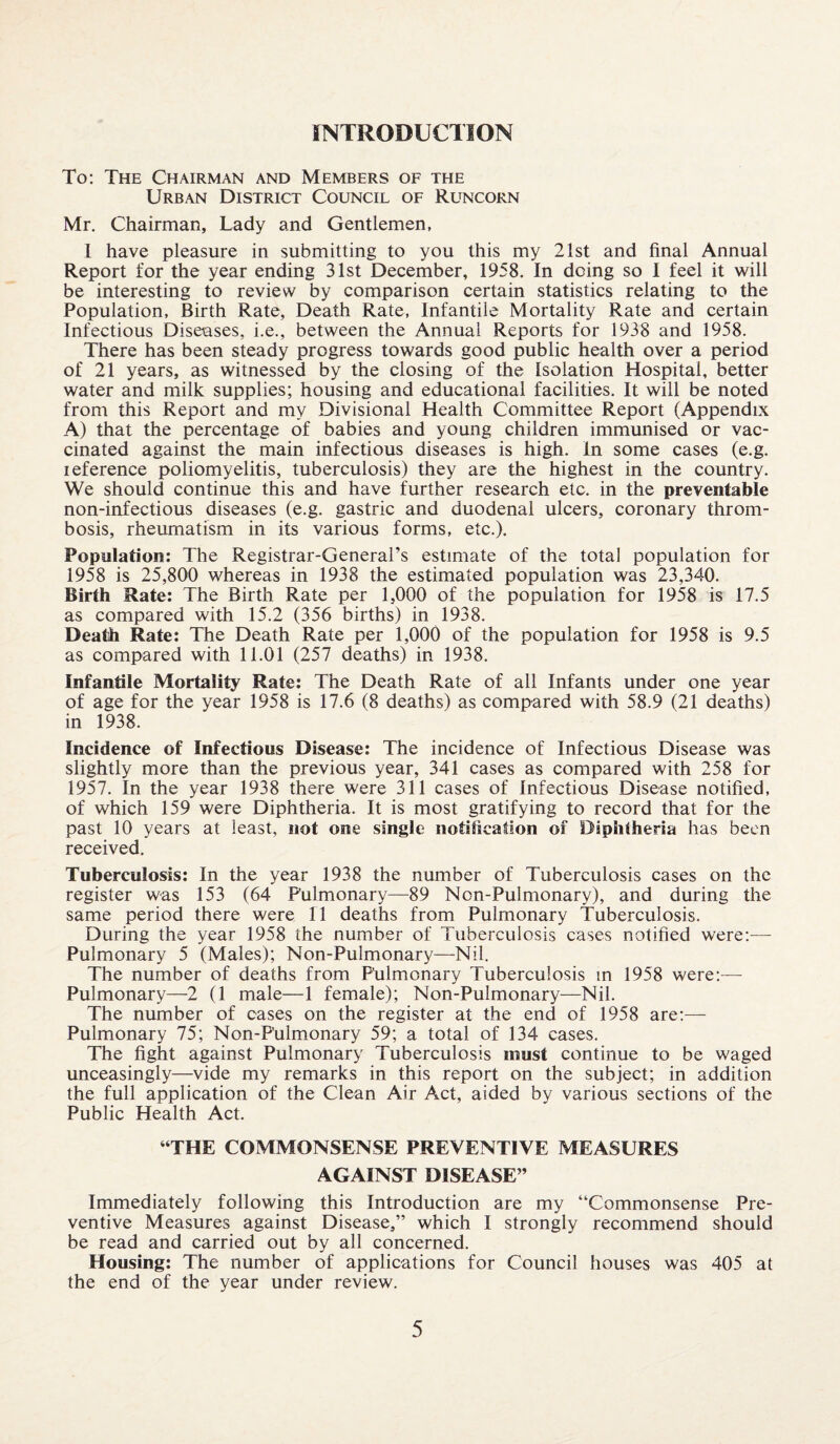 INTRODUCTION To: The Chairman and Members of the Urban District Council of Runcorn Mr. Chairman, Lady and Gentlemen, I have pleasure in submitting to you this my 21st and final Annual Report for the year ending 31st December, 1958. In doing so I feel it will be interesting to review by comparison certain statistics relating to the Population, Birth Rate, Death Rate, Infantile Mortality Rate and certain Infectious Discuses, i.e., between the Annual Reports for 1938 and 1958. There has been steady progress towards good public health over a period of 21 years, as witnessed by the closing of the Isolation Hospital, better water and milk supplies; housing and educational facilities. It will be noted from this Report and my Divisional Health Committee Report (Appendix A) that the percentage of babies and young children immunised or vac¬ cinated against the main infectious diseases is high. In some cases (e.g. ieference poliomyelitis, tuberculosis) they are the highest in the country. We should continue this and have further research etc. in the preventable non-infectious diseases (e.g. gastric and duodenal ulcers, coronary throm¬ bosis, rheumatism in its various forms, etc.). Population: The Registrar-General’s estimate of the total population for 1958 is 25,800 whereas in 1938 the estimated population was 23,340. Birth Rate: The Birth Rate per 1,000 of the population for 1958 is 17.5 as compared with 15.2 (356 births) in 1938. Death Rate: The Death Rate per 1,000 of the population for 1958 is 9.5 as compared with 11.01 (257 deaths) in 1938. Infantile Mortality Rate: The Death Rate of ail Infants under one year of age for the year 1958 is 17.6 (8 deaths) as compared with 58.9 (21 deaths) in 1938. Incidence of Infectious Disease: The incidence of Infectious Disease was slightly more than the previous year, 341 cases as compared with 258 for 1957. In the year 1938 there were 311 cases of Infectious Disease notified, of which 159 were Diphtheria. It is most gratifying to record that for the past 10 years at least, not one single notification of Diphtheria has been received. Tuberculosis: In the year 1938 the number of Tuberculosis cases on the register was 153 (64 Pulmonary—89 Non-Pulmonary), and during the same period there were 11 deaths from Pulmonary Tuberculosis. During the year 1958 the number of Tuberculosis cases notified were:— Pulmonary 5 (Males); Non-Pulmonary—Nil. The number of deaths from Pulmonary Tuberculosis in 1958 were:— Pulmonary—2 (1 male—1 female); Non-Pulmonary—Nil. The number of cases on the register at the end of 1958 are:— Pulmonary 75; Non-Pulmonary 59; a total of 134 cases. The fight against Pulmonary Tuberculosis must continue to be waged unceasingly—vide my remarks in this report on the subject; in addition the full application of the Clean Air Act, aided by various sections of the Public Health Act. ‘THE COMMONSENSE PREVENTIVE MEASURES AGAINST DISEASE” Immediately following this Introduction are my “Commonsense Pre¬ ventive Measures against Disease,” which I strongly recommend should be read and carried out by all concerned. Housing: The number of applications for Council houses was 405 at the end of the year under review.