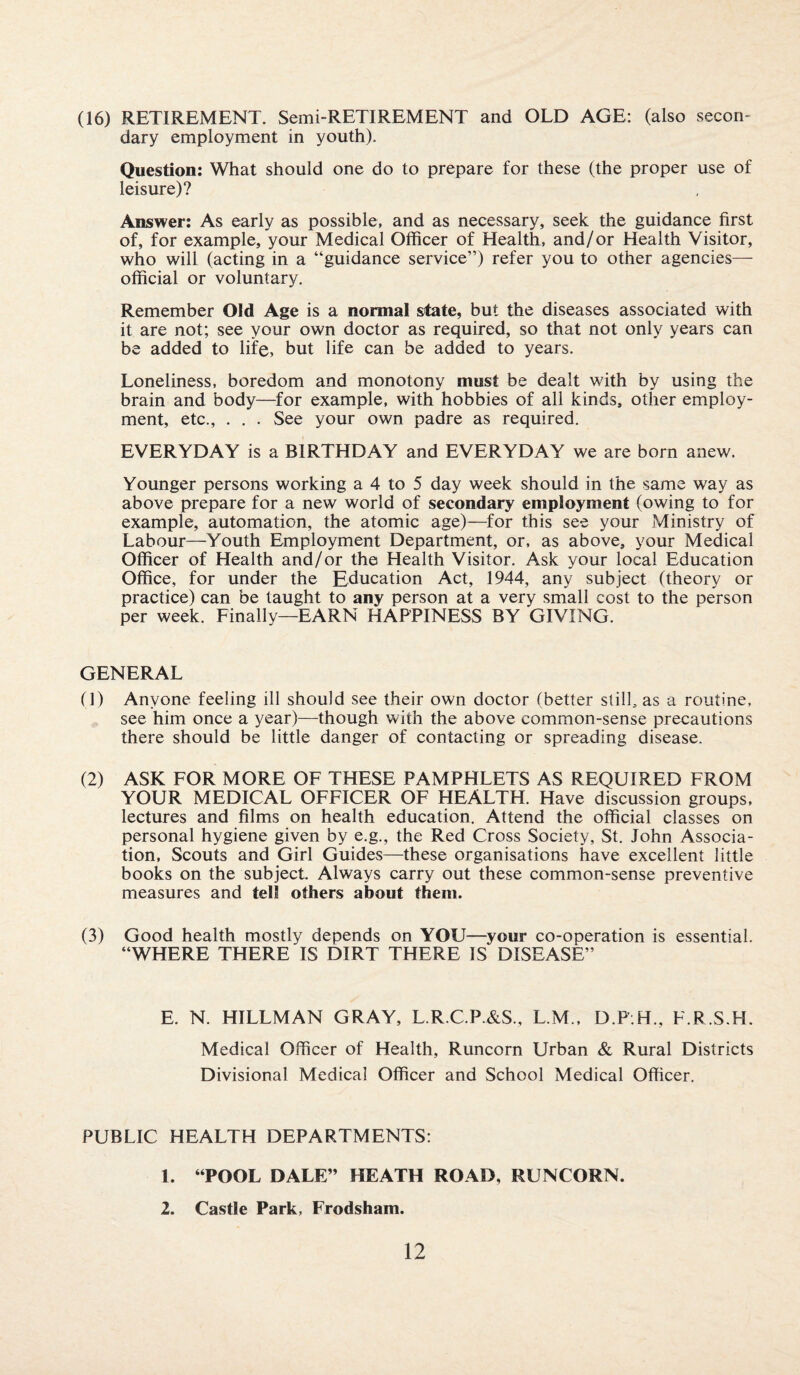 (16) RETIREMENT. Semi-RETIREMENT and OLD AGE: (also secon¬ dary employment in youth). Question: What should one do to prepare for these (the proper use of leisure)? Answer: As early as possible, and as necessary, seek the guidance first of, for example, your Medical Officer of Health, and/or Health Visitor, who will (acting in a “guidance service”) refer you to other agencies— official or voluntary. Remember Old Age is a normal state, but the diseases associated with it are not; see your own doctor as required, so that not only years can be added to life, but life can be added to years. Loneliness, boredom and monotony must be dealt with by using the brain and body—for example, with hobbies of all kinds, other employ¬ ment, etc., . . . See your own padre as required. EVERYDAY is a BIRTHDAY and EVERYDAY we are born anew. Younger persons working a 4 to 5 day week should in the same way as above prepare for a new world of secondary employment (owing to for example, automation, the atomic age)—for this see your Ministry of Labour—Youth Employment Department, or, as above, your Medical Officer of Health and/or the Health Visitor. Ask your local Education Office, for under the Education Act, 1944, any subject (theory or practice) can be taught to any person at a very small cost to the person per week. Finally—EARN HAPPINESS BY GIVING. GENERAL (!) Anyone feeling ill should see their own doctor (better still, as a routine, see him once a year)—though with the above common-sense precautions there should be little danger of contacting or spreading disease. (2) ASK FOR MORE OF THESE PAMPHLETS AS REQUIRED FROM YOUR MEDICAL OFFICER OF HEALTH. Have discussion groups, lectures and films on health education. Attend the official classes on personal hygiene given by e.g., the Red Cross Society, St. John Associa¬ tion, Scouts and Girl Guides—these organisations have excellent little books on the subject. Always carry out these common-sense preventive measures and tell others about them. (3) Good health mostly depends on YOU—your co-operation is essential. “WHERE THERE IS DIRT THERE IS DISEASE” E. N. HILLMAN GRAY, L.R.C.P.&S., L.M., D.P.H., F.R.S.H. Medical Officer of Health, Runcorn Urban & Rural Districts Divisional Medical Officer and School Medical Officer. PUBLIC HEALTH DEPARTMENTS: 1. “POOL DALE” HEATH ROAD, RUNCORN. 2. Castle Park, Frodsham.