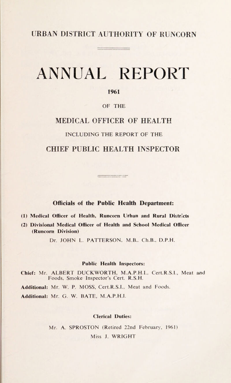 URBAN DISTRICT AUTHORITY OF RUNCORN ANNUAL REPORT 1961 OF THE MEDICAL OFFICER OF HEALTH INCLUDING THE REPORT OF THE CHIEF PUBLIC HEALTH INSPECTOR Officials of the Public Health Department: (1) Medical Officer of Health, Runcorn Urban and Rural Districts (2) Divisional Medical Officer of Health and School Medical Officer (Runcorn Division) Dr. JOHN L. PATTERSON, M.B.. Ch.B., D.P.H. Public Health Inspectors: Chief: Mr. ALBERT DUCKWORTH, M.A.P.H.I., Cert.R.S.l., Meat and Foods, Smoke Inspector’s Cert. R.S.H. Additional: Mr. W. P. MOSS, Cert.R.S.l., Meat and Foods. Additional: Mr. G. W. BATE, M.A.P.H.I. Clerical Duties: Mr. A. SPROSTON (Retired 22nd February, 1961) Miss J. WRIGHT