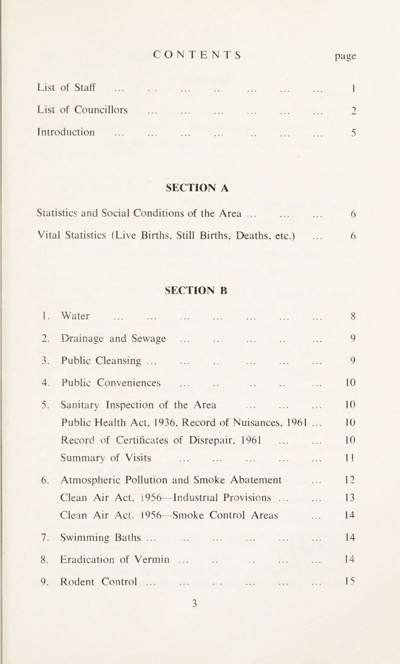 List of Staff CONTENTS page . I List of Councillors ... ... ... ... ... ... 2 Introduction ... ... ... ... .. ... ... 5 SECTION A Statistics and Social Conditions of the Area ... ... ... 6 Vital Statistics (Live Births, Still Births, Deaths, etc.) ... 6 SECTION R 1. Water ... ... ... ... ... ... ... 8 2. Drainage and Sewage ... ... ... .. ... 9 3. Public Cleansing ... ... ... ... ... ... 9 4. Public Conveniences ... .. .. .. ... 10 5. Sanitary Inspection of the Area ... ... ... 10 Public Health Act, 1936, Record of Nuisances, 1961 ... 10 Record of Certificates of Disrepair, 1961 ... ... 10 Summary of Visits ... ... ... ... ... 11 6. Atmospheric Pollution and Smoke Abatement ... 12 Clean Air Act, 1956—Industrial Provisions ... ... 13 Clean Air Act. 1956—Smoke Control Areas ... 14 7. Swimming Baths ... .. ... ... ... ... 14 8. Eradication of Vermin ... .. .. ... ... 14 9. Rodent Control ... ... . . ... ... ... 15