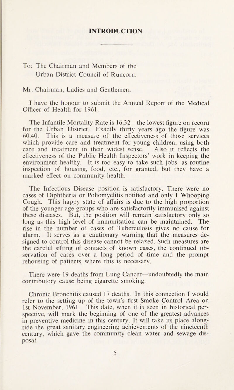 INTRODUCTION To: The Chairman and Members of the Urban District Council of Runcorn. Mi. Chairman, Ladies and Gentlemen, I have the honour to submit the Annual Report of the Medical Officer of Health for 1961. The Infantile Mortality Rate is 16.32—the lowest figure on record for the Urban District. Exactly thirty years ago the figure was 60.40. This is a measure of the effectiveness of those services which provide care and treatment for young children, using both care and treatment in their widest sense. Also it reflects the effectiveness of the Public Health Inspectors’ work in keeping the environment healthy. It is too easy to take such jobs as routine inspection of housing, food, etc., for granted, but they have a marked effect on community health. The Infectious Disease position is satisfactory. There were no cases of Diphtheria or Poliomyelitis notified and only 1 Whooping Cough. This happy state of affairs is due to the high proportion of the younger age groups who are satisfactorily immunised against these diseases. But, the position will remain satisfactory only so long as this high level of immunisation can be maintained. The rise in the number of cases of Tuberculosis gives no cause for alarm. It serves as a cautionary warning that the measures de¬ signed to control this disease cannot be relaxed. Such measures are the careful sifting of contacts of known cases, the continued ob¬ servation of cases over a long period of time and the prompt rehousing of patients where this is necessary. There were 19 deaths from Lung Cancer—undoubtedly the main contributory cause being cigarette smoking. Chronic Bronchitis caused 17 deaths. In this connection I would refer to the setting up of the town’s first Smoke Control Area on 1st November, 1961. This date, when it is seen in historical per¬ spective, will mark the beginning of one of the greatest advances in preventive medicine in this century. It will take its place along¬ side the great sanitary engineering achievements of the nineteenth century, which gave the community clean water and sewage dis¬ posal.