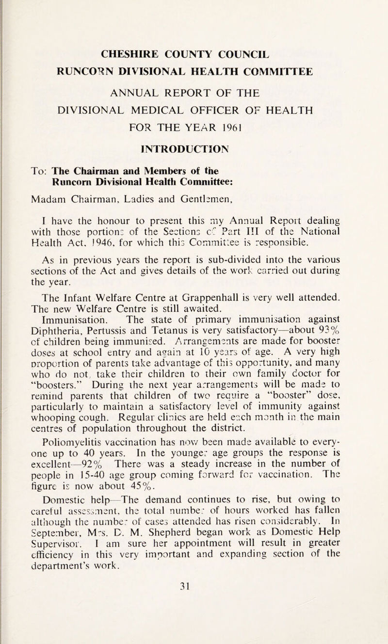 CHESHIRE COUNTY COUNCIL RUNCORN DIVISIONAL HEALTH COMMITTEE ANNUAL REPORT OF THE DIVISIONAL MEDICAL OFFICER OF HEALTH FOR THE YEAR 1961 INTRODUCTION To: The Chairman and Members of the Runcorn Divisional Health Committee: Madam Chairman, Ladies and Gentlemen, I have the honour to present this my Annual Report dealing with those portion: of the Section: c: Part III of the National Health Act. J946, for which this Committee is responsible. As in previous years the report is sub-divided into the various sections of the Act and gives details of the work carried out during the year. The Infant Welfare Centre at Grappenhall is very well attended. The new Welfare Centre is still awaited. Immunisation. The state of primary immunisation against Diphtheria, Pertussis and Tetanus is very satisfactory—about 93% of children being immunised. Arrangements are made for booster doses at school entry and again at 10 years of age. A very high proportion of parents take advantage of this opportunity, and many who do not, take their children to their own family doctor for “boosters.” During the next year arrangements will be made to remind parents that children of two require a “booster” dose, particularly to maintain a satisfactory level of immunity against whooping cough. Regular clinics are held each month in the main centres of population throughout the district. Poliomyelitis vaccination has now been made available to every¬ one up to 40 years. In the younger age groups the response is excellent—92% There was a steady increase in the number of people in 15-40 age group coming forward for vaccination. The figure is now about 45%. Domestic help—The demand continues to rise, but owing to careful assessment, the total number of hours worked has fallen although the number of cases attended has risen considerably. In September, M~s. D. M. Shepherd began work as Domestic Help Supervisor. I am sure her appointment will result in greater efficiency in this very important and expanding section of the department’s work.
