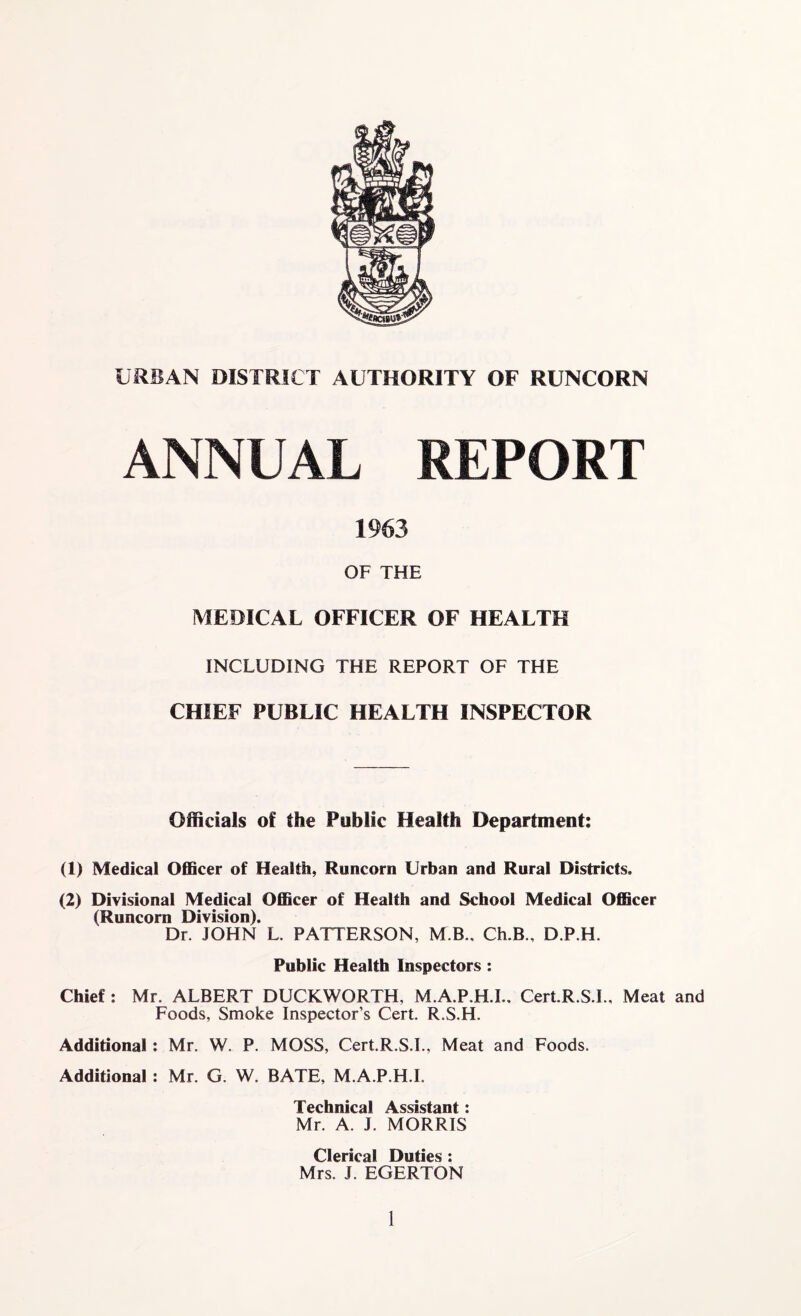 URBAN DISTRICT AUTHORITY OF RUNCORN ANNUAL REPORT 1963 OF THE MEDICAL OFFICER OF HEALTH INCLUDING THE REPORT OF THE CHIEF PUBLIC HEALTH INSPECTOR Officials of the Public Health Department: (1) Medical Officer of Health, Runcorn Urban and Rural Districts. (2) Divisional Medical Officer of Health and School Medical Officer (Runcorn Division). Dr. JOHN L. PATTERSON, M B., Ch.B., D.P.H. Public Health Inspectors : Chief : Mr. ALBERT DUCKWORTH, M.A.P.H.I.. Cert.R.S.I., Meat and Foods, Smoke Inspector’s Cert. R.S.H. Additional: Mr. W. P. MOSS, Cert.R.S.I., Meat and Foods. Additional: Mr. G. W. BATE, M.A.P.H.I. Technical Assistant: Mr. A. J. MORRIS Clerical Duties : Mrs. J. EGERTON