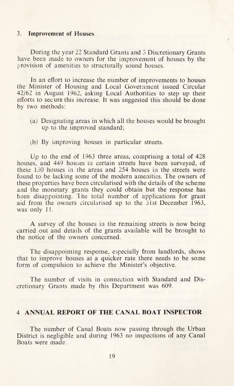 3. Improvement of Houses During the year 22 Standard Grants and 3 Discretionary Grants have been made to owners for the improvement of houses by the provision of amenities to structurally sound houses. In an effort to increase the number of improvements to houses the Minister of Housing and Local Government issued Circular 42/62 in August 1962, asking Local Authorities to step up their efforts to secure this increase. It was suggested this should be done by two methods: (a) Designating areas in which all the houses would be brought up to the improved standard; tb) By improving houses in particular streets. Up to the end of 1963 three areas, comprising a total of 428 houses, and 449 houses in certain streets have been surveyed, of these 130 houses in the areas and 254 houses in the streets were found to be lacking some of the modern amenities. The owners of these properties have been circularised with the details of the scheme and the monetary grants they could obtain but the response has been disappointing. The total number of applications for grant aid from the owners circularised up to the 31st December 1963, was only 11. A survey of the houses in the remaining streets is now being carried out and details of the grants available will be brought to the notice of the owners concerned. The disappointing response, especially from landlords, shows that to improve houses at a quicker rate there needs to be some form of compulsion to achieve the Minister’s objective. The number of visits in connection with Standard and Dis¬ cretionary Grants made by this Department was 609. 4 ANNUAL REPORT OF THE CANAL BOAT INSPECTOR The number of Canal Boats now passing through the Urban District is negligible and during 1963 no inspections of any Canal Boats were made.