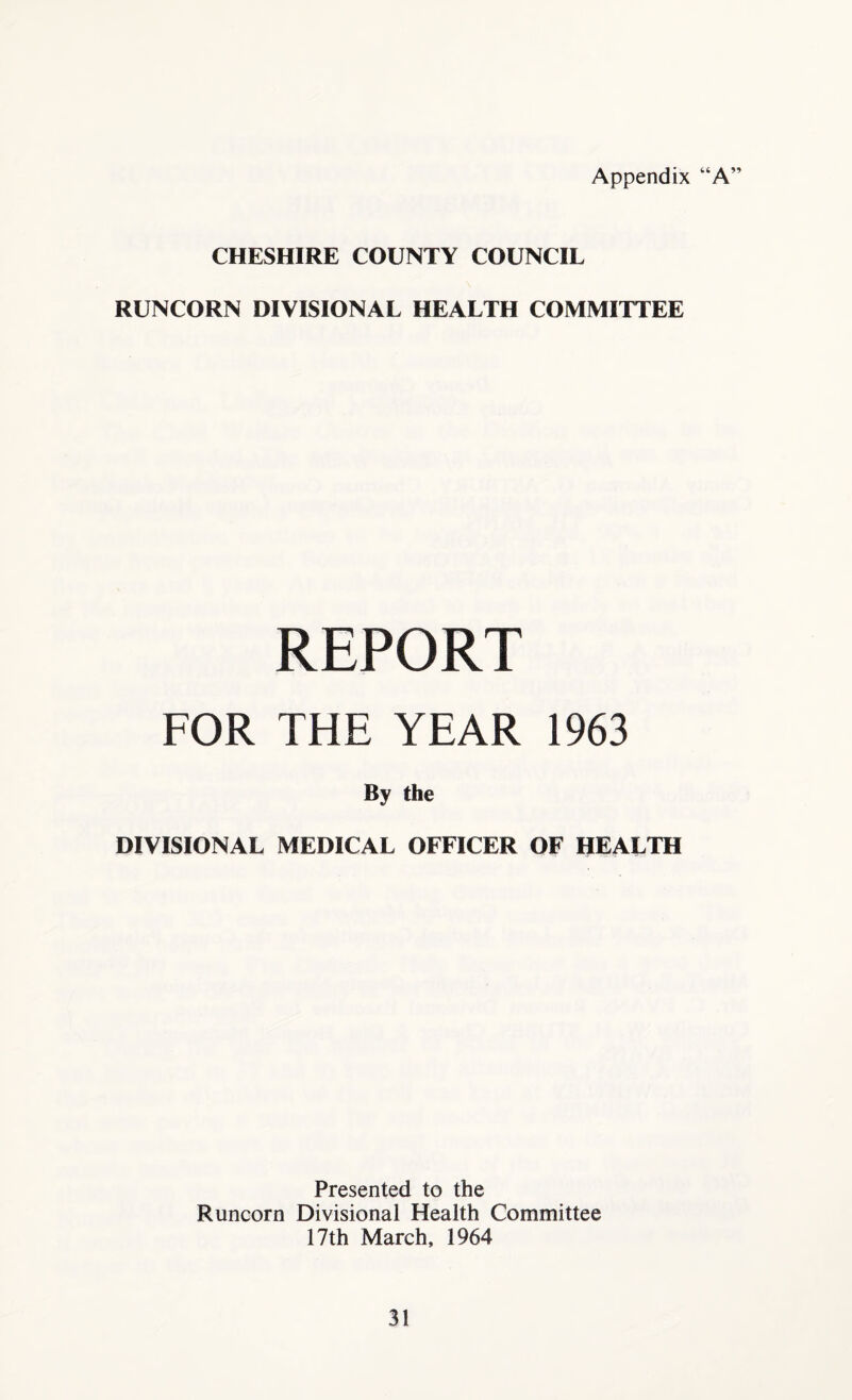 Appendix “A” CHESHIRE COUNTY COUNCIL RUNCORN DIVISIONAL HEALTH COMMITTEE REPORT FOR THE YEAR 1963 By the DIVISIONAL MEDICAL OFFICER OF HEALTH Presented to the Runcorn Divisional Health Committee 17th March, 1964