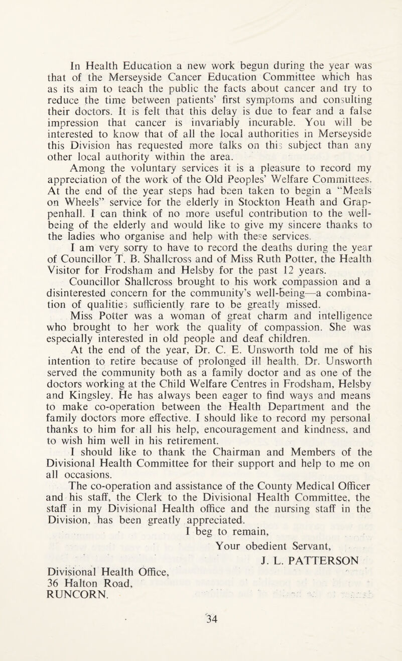 In Health Education a new work begun during the year was that of the Merseyside Cancer Education Committee which has as its aim to teach the public the facts about cancer and try to reduce the time between patients’ first symptoms and consulting their doctors. It is felt that this delay is due to fear and a false impression that cancer is invariably incurable. You will be interested to know that of all the local authorities in Merseyside this Division has requested more talks on this subject than any other local authority within the area. Among the voluntary services it is a pleasure to record my appreciation of the work of the Old Peoples’ ¥/elfare Committees. At the end of the year steps had been taken to begin a “Meals on Wheels” service for the elderly in Stockton Heath and Grap- penhall. I can think of no more useful contribution to the well¬ being of the elderly and would like to give my sincere thanks to the ladies who organise and help with these services. I am very sorry to have to record the deaths during the year of Councillor T. B. Shallcross and of Miss Ruth Potter, the Health Visitor for Frodsham and Helsby for the past 12 years. Councillor Shallcross brought to his work compassion and a disinterested concern for the community’s well-being—a combina¬ tion of qualities sufficiently rare to be greatly missed. Miss Potter was a woman of great charm and intelligence who brought to her work the quality of compassion. She was especially interested in old people and deaf children. At the end of the year. Dr. C. E. Unsworth told me of his intention to retire because of prolonged ill health. Dr. Unsworth served the community both as a family doctor and as one of the doctors working at the Child Welfare Centres in Frodsham, Helsby and Kingsley. He has always been eager to find ways and means to make co-operation between the Health Department and the family doctors more effective. I should like to record my personal thanks to him for all his help, encouragement and kindness, and to wish him well in his retirement. I should like to thank the Chairman and Members of the Divisional Health Committee for their support and help to me on all occasions. The co-operation and assistance of the County Medical Officer and his staff, the Clerk to the Divisional Health Committee, the staff in my Divisional Health office and the nursing staff in the Division, has been greatly appreciated. I beg to remain, Your obedient Servant, J. L. PATTERSON Divisional Health Office, 36 Halton Road, RUNCORN.