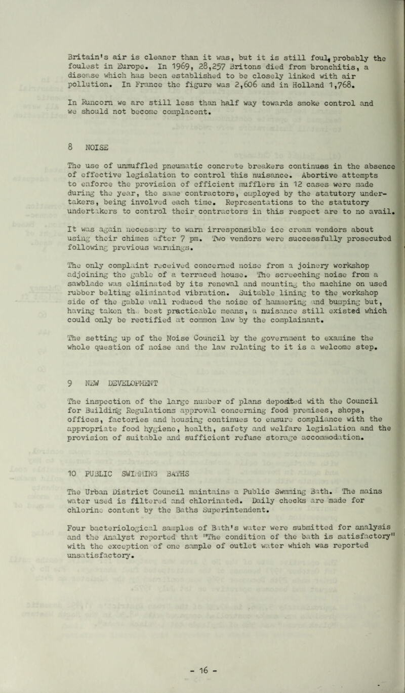 Britain's air is cleaner than it was, but it is still foul* probably the foulest in Europe. In 1969, 28,257 Britons died from bronchitis, a disease which has been established to be closely linked with air pollution. In France the figure was 2,606 and in Holland 1,768. In Runcorn we are still less than half way towards smoke control and we should not become complacent. 8 NOISE The use of unmuffled pneumatic concrete breakers continues in the absence of effective legislation to control this nuisance. Abortive attempts to enforce the provision of efficient mufflers in 12 cases were made during the year, the same contractors, employed by the statutory under¬ takers, being involved each time. Representations to the statutory undertakers to control their contractors in this respect are to no avail. It was again necessary to warn irresponsible ice cream vendors about using their chimes after 7 pm. Two vendors were successfully prosecuted following previous warnings. The only complaint received concerned noise from a joinery workshop adjoining the gable of a terraced house. The screeching noise from a sawblade was eliminated by its renewal and mounting the machine on used rubber belting eliminated vibration. Suitable lining to the workshop side of the gable vail reduced the noise of hammering md bumping but, having taken th>. best practicable means, a nuisance still existed which could only be rectified at common law by the complainant. The setting up of the Noise Council by the government to examine the whole question of noise and the law relating to it is a welcome step. 9 NEW DEVELOPMENT The inspection of the large number of plans depoated with the Council for Building Regulations approval concerning food premises, shops, offices, factories and housing continues to ensure compliance with the appropriate food hygiene, health, safety and welfare legislation and the provision of suitable and sufficient refuse storage accommodation. 10 PUBLIC SWI, liilNG BATHS The Urban District Council maintains a Public Swmming Bath. The mains water used is filtered and chlorinated. Daily checks are made for chlorine content by the Baths Superintendent. Four bacteriological samples of Bath's water were submitted for analysis and the Analyst reported that The condition of the bath is satisfactory with the exception of one sample of outlet water which was reported unsatisfactory.